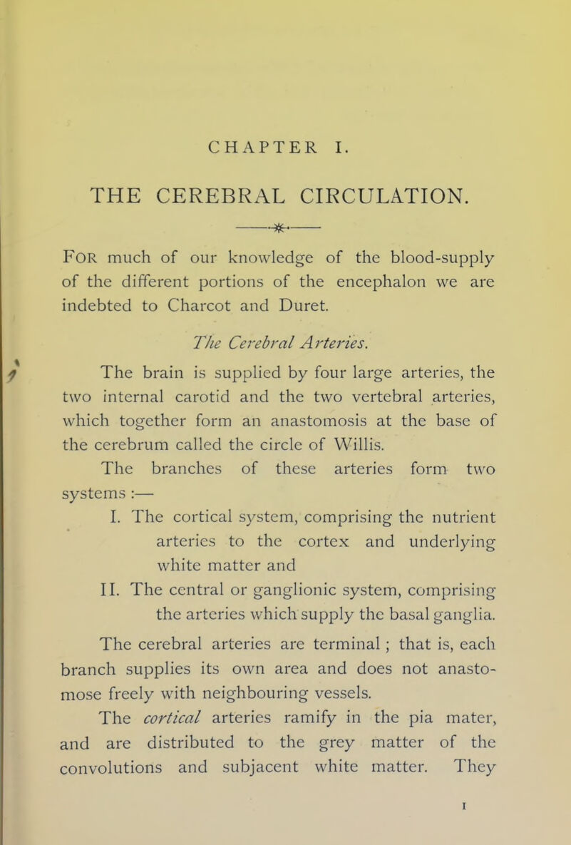 THE CEREBRAL CIRCULATION. * For much of our knowledge of the blood-supply of the different portions of the encephalon we are indebted to Charcot and Duret. The Cerebral Arteries. 1 The brain is supplied by four large arteries, the two internal carotid and the two vertebral arteries, which together form an anastomosis at the base of the cerebrum called the circle of Willis. The branches of these arteries form two systems :— I. The cortical system, comprising the nutrient arteries to the cortex and underlying white matter and II. The central or ganglionic system, comprising the arteries which supply the basal ganglia. The cerebral arteries are terminal ; that is, each branch supplies its own area and does not anasto- mose freely with neighbouring vessels. The cortical arteries ramify in the pia mater, and are distributed to the grey matter of the convolutions and subjacent white matter. They i