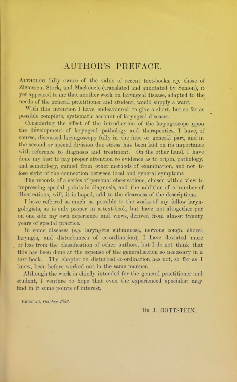 Although fully aware of the value of recent text-books, e.g. those of Ziemssen, Stork, and Mackenzie (translated and annotated by Semon), it yet appeared to me that another work on laryngeal disease, adapted to the needs of the general practitioner and student, would supply a want. With this intention I have endeavoured to give a short, but so far as possible complete, systematic account of laryngeal diseases. Considering the effect of the introduction of the laryngoscope upon the development of laryngeal pathology and therapeutics, I have, of course, discussed laryngoscopy fully in the first or general part, and in the second or special division due stress has been laid on its importance with reference to diagnosis and treatment. On the other hand, I have done my best to pay proper attention to evidence as to origin, pathology, and semeiology, gained from other methods of examination, and not to lose sight of the connection between local and general symptoms. The records of a scries of personal observations, chosen with a view to impressing special points in diagnosis, and the addition of a number of illustrations, will, it is hoped, add to the clearness of the descriptions. I have referred as much as possible to the works of my fellow laryn- gologists, as is only proper in a text-book, but have not altogether put on one side my own experience and views, derived from almost twenty years of special practice. In some diseases (e.g. laryngitis submucosa, nervous cough, chorea laryngis, and disturbances of co-ordination), I have deviated more or less from the classification of other authors, but I do not think that this has been done at the expense of the generalisation so necessary in a text-book. The chapter on disturbed co-ordination has not, so far as I know, been before worked out in the same manner. Although the work is chiefly intended for the general practitioner and student, I venture to hope that even the experienced specialist may find in it some points of interest. BKBSLAU, October 18S3. Dr J. GOTTSTEIN.