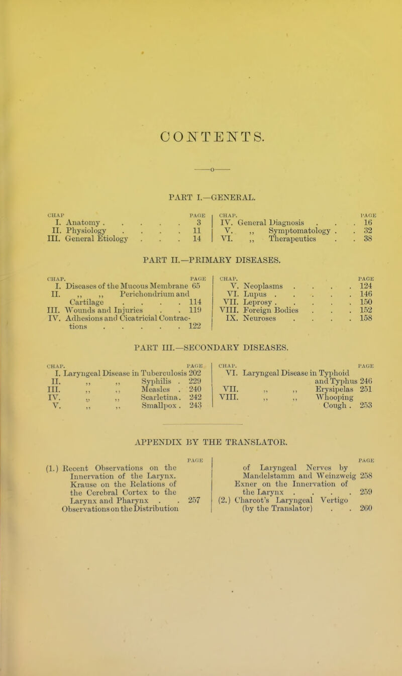 CONTENTS. 0 PART I.—GENERAL. CHAP I. Anatomy . II. Physiology III. General Etiology PACE I CHAP. PACE 3 IV. General Diagnosis . . .16 11 V. ,, Symptomatology . . 32 14 VI. „ Therapeutics . . 38 PART II.—PRIMARY DISEASES. (HAP. PACE I. Diseases of the Mucous Membrane 65 II. ,, ,, Perichondrium and Cartilage .... 114 III. Wounds and Injuries . . 11!) IV. Adhesions and Cicatricial Contrac- tions 122 I CHAP. PACE V. Neoplasms .... 124 VI. Lupus 146 VII. Leprosy 150 VIII. Foreign Bodies . . . 152 IX. Neuroses . . . .158 PART III. —SECONDARY DISEASES. CHAP. PAGE I. Laryngeal Disease in Tuberculosis 202 II. „ „ Syphilis . 22!) III. „ ,, Measles . 240 IV. t, ,, Scarletina. 242 V. „ ,. Smallpox. 243 CHAP. PAGE VI. Laryngeal Disease in Typhoid and Typhus 246 VII. .. ,, Erysipelas 251 YIIT. ,, „ Whooping Cough . 253 APPENDIX BY THE TRxVNSLATOR, (1.) Recent Observations on the Innervation of the Larynx. Krause on the Relations of the Cerebral Cortex to the Larynx and Pharynx . . 257 Observa tions on the Distribution PAGE of Laryngeal Nerves by Mandelstamm and Weinzweig 258 Exner on the Innervation of the Larynx .... 259 (2.) Charcot's Laryngeal Vertigo (by the Translator) . . 211(1