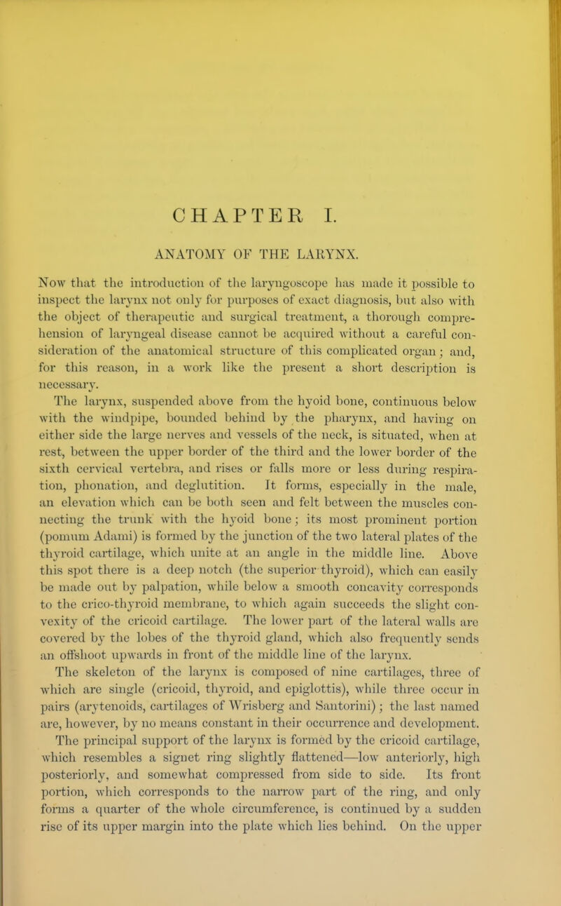 CHAPTER I. ANATOMY OF THE LARYNX. Now that the introduction of the laryngoscope has made it possible to inspect the larynx not only for purposes of exact diagnosis, but also with the object of therapeutic and surgical treatment, a thorough compre- hension of laryngeal disease cannot be acquired without a careful con- sideration of the anatomical structure of this complicated organ; and, for this reason, in a work like the present a short description is necessary. The larynx, suspended above from the hyoid bone, continuous below with the windpipe, bounded behind by the pharynx, and having on either side the large nerves and vessels of the neck, is situated, when at rest, between the upper border of the third and the lower border of the sixth cervical vertebra, and rises or falls more or less during respira- tion, phonation, and deglutition. It forms, especially in the male, an elevation which can be both seen and felt between the muscles con- necting the trunk with the hyoid bone; its most prominent portion (pomum Adarni) is formed by the junction of the two lateral plates of the thyroid cartilage, which unite at an angle in the middle line. Above this spot there is a deep notch (the superior thyroid), which can easily be made out by palpation, while below a smooth concavity corresponds to the crico-thyroid membrane, to which again succeeds the slight con- vexity of the cricoid cartilage. The lower part of the lateral walls are covered by the lobes of the thyroid gland, which also frequently sends an offshoot upwards in front of the middle line of the larynx. The skeleton of the larynx is composed of nine cartilages, three of which are single (cricoid, thyroid, and epiglottis), while three occur in pairs (arytenoids, cartilages of Wrisberg and Santorini); the last named are, however, by no means constant in their occurrence and development. The principal support of the larynx is formed by the cricoid cartilage, which resembles a signet ring slightly flattened—low anteriorly, high posteriorly, and somewhat compressed from side to side. Its front portion, which corresponds to the narrow part of the ring, and only forms a quarter of the whole circumference, is continued by a sudden rise of its upper margin into the plate which lies behind. On the upper