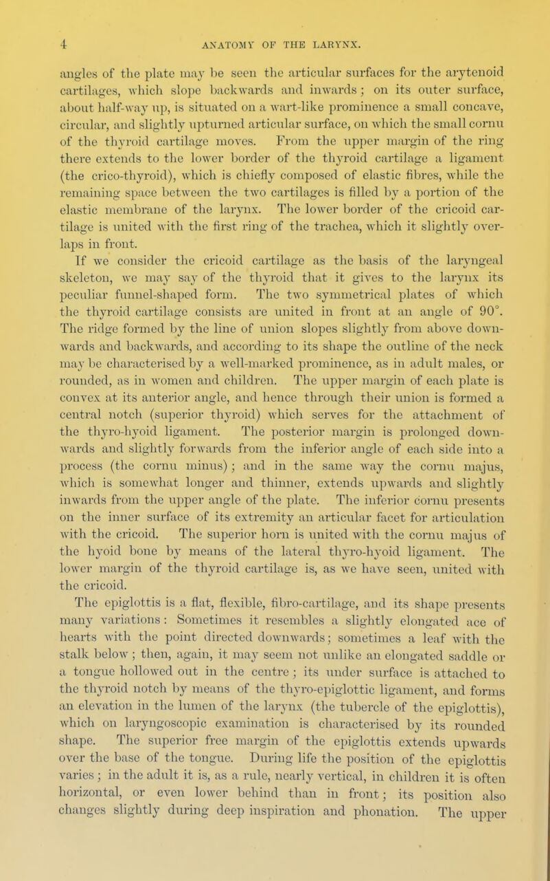 angles of the plate may be seen the articular surfaces for the arytenoid cartilages, which slope backwards and inwards ; on its outer surface, about half-way up, is situated on a wart-like prominence a small concave, circular, and slightly upturned articular surface, on which the small cornu of the thyroid cartilage moves. From the upper margin of the ring there extends to the lower border of the thyroid cartilage a ligament (the crico-thyroid), which is chiefly composed of elastic fibres, while the remaining space between the two cartilages is filled by ;i portion of the elastic membrane of the larynx. The lower border of the cricoid car- tilage is united with the first ring of the trachea, which it slightly over- laps in front. If we consider the cricoid cartilage as the basis of the laryngeal skeleton, we may say of the thyroid that it gives to the larynx its peculiar funnel-shaped form. The two symmetrical plates of which the thyroid cartilage consists are united in front at an angle of 90°. The ridge formed by the line of union slopes slightly from above down- wards and backwards, and according to its shape the outline of the neck may be characterised by a well-marked prominence, as in adult males, or rounded, as in women and children. The upper margin of each plate is convex at its anterior angle, and hence through their union is formed a central notch (superior thyroid) which serves for the attachment of the thyro-hyoid ligament. The posterior margin is prolonged down- wards and slightly forwards from the inferior angle of each side into a process (the cornu minus); and in the same way the cornu majus, which is somewhat longer and thinner, extends upwards and slightly inwards from the upper angle of the plate. The inferior cornu presents on the inner surface of its extremity an articular facet for articulation with the cricoid. The superior horn is united with the cornu majus of the hyoid bone by means of the lateral thyro-hyoid ligament. The lower margin of the thyroid cartilage is, as we have seen, united with the cricoid. The epiglottis is a flat, flexible, fibro-cartilage, and its shape presents many variations : Sometimes it resembles a slightly elongated ace of hearts with the point directed downwards; sometimes a leaf with the stalk below ; then, again, it may seem not unlike an elongated saddle or a tongue hollowed out in the centre ; its under surface is attached to the thyroid notch by means of the thyro-epiglottic ligament, and forms an elevation in the lumen of the larynx (the tubercle of the epiglottis), which on laryngoscopic examination is characterised by its rounded shape. The superior free margin of the epiglottis extends upwards over the base of the tongue. During life the position of the epiglottis varies ; in the adult it is, as a rule, nearly vertical, in children it is often horizontal, or even lower behind than in front; its position also changes slightly during deep inspiration and phonation. The upper