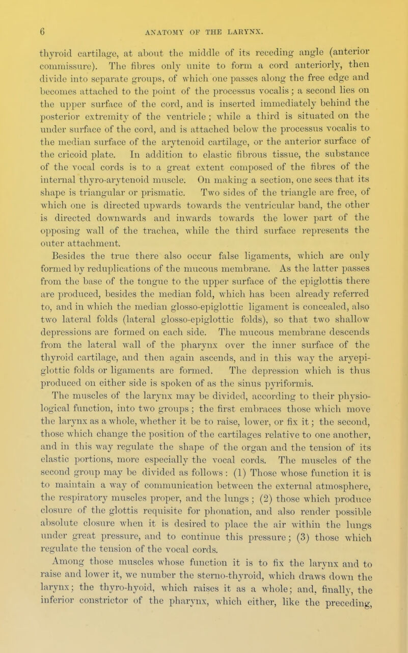 thyroid cartilage, at about the middle of its receding angle (anterior commissure). The fibres only unite to form a cord anteriorly, then divide into separate groups, of which one passes along the free edge and becomes attacked to the point of the processus vocalis; a second lies on the upper surface of the cord, and is inserted immediately behind the posterior extremity of the ventricle ; while a third is situated on the under surface of the cord, and is attached below the processus vocalis to the median surface of the arytenoid cartilage, or the anterior surface of the cricoid plate. In addition to elastic fibrous tissue, the substance of the vocal cords is to a great extent composed of the fibres of the internal thyroarytenoid muscle. On making a section, one sees that its shape is triangular or prismatic. Two sides of the triangle are free, of which one is directed upwards towards the ventricular band, the other is directed downwards and inwards towards the lower part of the opposing wall of the trachea, while the third surface represents the outer attachment. Besides the true there also occur false ligaments, which are only formed by reduplications of the mucous membrane. As the latter passes from the base of the tongue to the upper surface of the epiglottis there are produced, besides the median fold, which has been already referred to, and in which the median glosso-epiglottic ligament is concealed, also two lateral folds (lateral glosso-epiglottic folds), so that two shallow depressions are formed on each side. The mucous membrane descends from the lateral wall of the pharynx over the inner surface of the thyroid cartilage, and then again ascends, and in this way the aryepi- glottic folds or ligaments arc formed. The depression which is thus produced on either side is spoken of as the sinus pyriformis. The muscles of the larynx may be divided, according to their physio- Logical function, into two groups; the first embraces those which move the larynx as a whole, whether it be to raise, lower, <>r fix it; the second, those which change the position of the cartilages relative to one another, and in this way regulate the shape of the organ and the tension of its elastic portions, more especially the vocal cords. The muscles of the second group may be divided as follows : (1) Those whose function it is to maintain a way of communication between the external atmosphere, the respiratory muscles proper, and the lungs ; (2) those which produce closure of the glottis requisite for phonation, and also render possible absolute closure when it is desired to place the air within the lungs under great pressure, and to continue this pressure; (3) those which regulate the tension of the vocal cords. Among those muscles whose function it is to fix the larynx and to raise and lower it, we number the sterno-thyroid, which draws down the larynx; the thyro-hyoid, which raises it as a whole; and, finally, the inferior constrictor of the pharynx, which either, like the preceding,