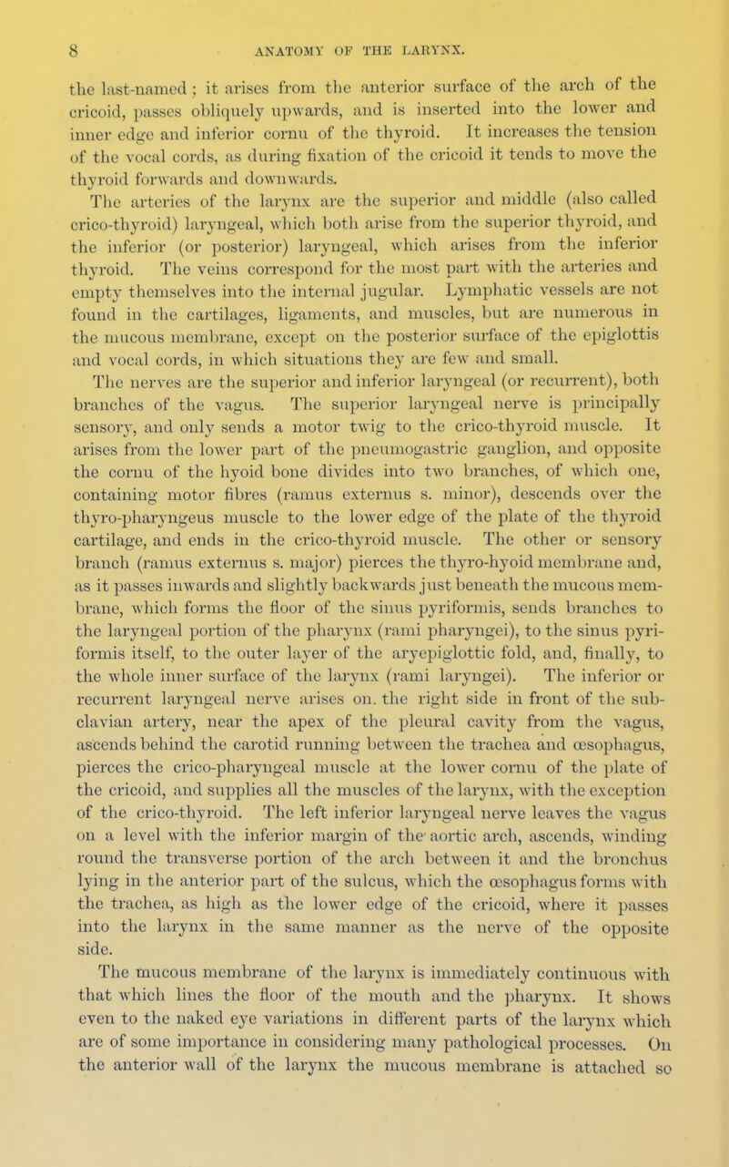 the last-named; it arises from the anterior surface of the arch of the cricoid, passes obliquely upwards, and is inserted into the lower and inner edge and inferior cornu of the thyroid. It increases the tension of the vocal cords, as during fixation of the cricoid it tends to move the thyroid forwards and downwards. The arteries of the larynx are the superior and middle (also called crico-thyroid) laryngeal, which both arise from the superior thyroid, and the inferior (or posterior) laryngeal, which arises from the inferior thyroid. The veins correspond for the most part with the arteries and empty themselves into the internal jugular. Lymphatic vessels are not found in the cartilages, ligaments, and muscles, but are numerous in the mucous membrane, except on the posterior surface of the epiglottis and vocal cords, in which situations they are few and small. The nerves are the superior and inferior laryngeal (or recurrent), both branches of the vagus. The superior laryngeal nerve is principally sensory, and only sends a motor twig to the crico-thyroid muscle. It arises from the lower part of the pneumogastric ganglion, and opposite the cornu of the hyoid bone divides into two branches, of which one, containing motor fibres (ramus externus s. minor), descends over the thyro-pharyngeus muscle to the lower edge of the plate of the thyroid cartilage, and ends in the crico-thyroid muscle. The other or sensory branch (ramus externus s. major) pierces the thyro-lvyoid membrane and, as it passes inwards and slightly backwards just beneath the mucous mem- brane, which forms the floor of the sinus pyriformis, sends branches to the laryngeal portion of the pharynx (rami pharyngei), to the sinus pyri- formis itself, to the outer layer of the aryepiglottic fold, and, finally, to the whole inner surface of the larynx (rami laryngei). The inferior or recurrent laryngeal nerve arises on. the right side in front of the sub- clavian artery, near the apex of the pleural cavity from the vagus, ascends behind the carotid running between the trachea and oesophagus, pierces the crico-pharyngeal muscle at the lower cornu of the plate of the cricoid, and supplies all the muscles of the larynx, with the exception of the crico-thyroid. The left inferior laryngeal nerve leaves the vagus on a level with the inferior margin of the aortic arch, ascends, winding round the transverse portion of the arch between it and the bronchus lying in the anterior part of the sulcus, which the oesophagus forms with the trachea, as high as the lower edge of the cricoid, where it passes into the larynx in the same manner as the nerve of the opposite side. The mucous membrane of the larynx is immediately continuous with that which lines the floor of the mouth and the pharynx. It shows even to the naked eye variations in different parts of the larynx which are of some importance in considering many pathological processes. On the anterior wall of the larynx the mucous membrane is attached so