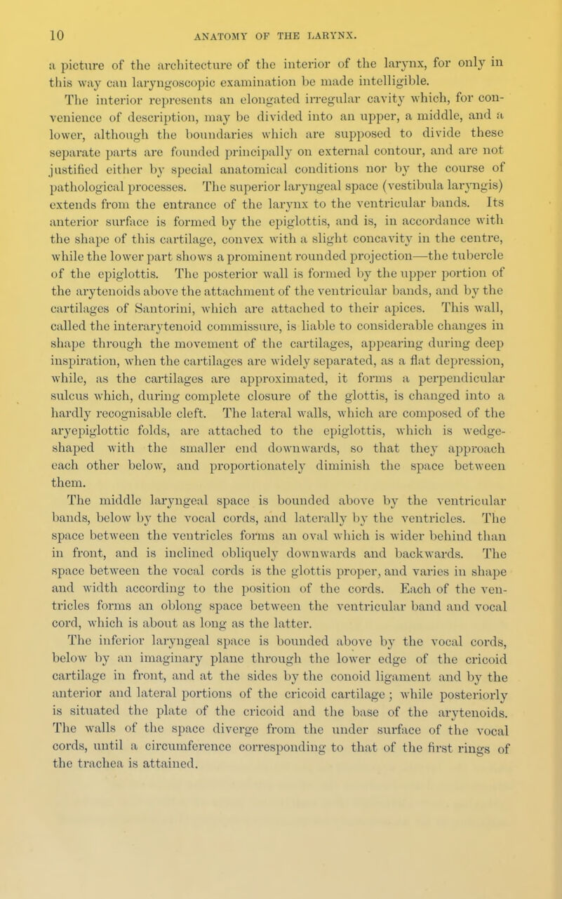 a picture of the architecture of the interior of the larynx, for only in this way can laryngoscopy- examination he made intelligible. The interior represents an elongated irregular cavity which, for con- venience of description, may be divided into an upper, a middle, and a lower, although the boundaries which are supposed to divide these separate parts are founded principally on external contour, and are not justified either by special anatomical conditions nor by the course of pathological processes. The superior Laryngeal space (vestibula laryngis) extends from the entrance of the larynx to the ventricular bands. Its anterior surface is formed by the epiglottis, and is, in accordance with the shape of this cartilage, convex with a slight concavity in the centre, while the lower part shows a prominent rounded projection—the tubercle of the epiglottis. The posterior wall is formed by the upper portion of the arytenoids above the attachment of the ventricular bands, and by the cartilages of Santorini, which are attached to their apices. This wall, called the interarytenoid commissure, is liable to considerable changes in shape through the movement of the cartilages, appearing during deep inspiration, when the cartilages are widely separated, as a flat depression, while, as the cartilages are approximated, it forms a perpendicular sulcus which, during complete closure of the glottis, is changed into a hardly recognisable cleft. The lateral walls, which arc composed of the aryepiglottic folds, are attached to the epiglottis, which is wedge- shaped with the smaller end downwards, so that they approach each other below, and proportionately diminish the space between them. The middle laryngeal space is bounded above by the ventricular bands, below by the vocal cords, and laterally by the ventricles. The space between the ventricles forms an oval which is wider behind than in front, and is inclined obliquely downwards and backwards. The space between the vocal cords is the glottis proper, and varies in shape and width according to the position of the cords. Each of the ven- tricles forms an oblong space between the ventricular band and vocal cord, Avhich is about as long as the latter. The inferior laryngeal space is bounded above by the vocal cords, below by an imaginary plane through the lower edge of the cricoid cartilage in front, and at the sides by the conoid ligament and by the anterior and lateral portions of the cricoid cartilage ; while posteriorly is situated the plate of the cricoid and the base of the arytenoids. The walls of the space diverge from the under surface of the vocal cords, until a circumference corresponding to that of the first rings of the trachea is attained.
