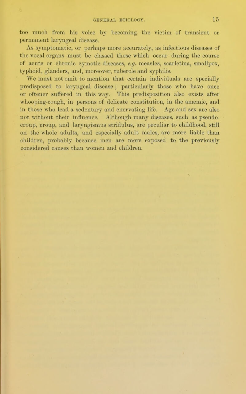 too much from his voice by becoming the victim of transient or permanent laryngeal disease. As symptomatic, or perhaps more accurately, as infections diseases of the vocal organs must be classed those which occur during the course of acute or chronic zymotic diseases, e.g. measles, scarletina, smallpox, typhoid, glanders, and, moreover, tubercle and syphilis. We must not omit to mention that certain individuals are specially predisposed to laryngeal disease ; particularly those who have once or oftencr suffered in this way. This predisposition also exists after whooping-cough, in persons of delicate constitution, in the amende, and in those who lead a sedentary and enervating life. Age and sex are also not without their influence. Although many diseases, such as pseudo- croup, croup, and laryngismus stridulus, are peculiar to childhood, still on the whole adults, and especially adult males, are more liable than children, probably because men are more exposed to the previously considered causes than women and children.