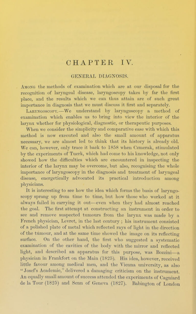 GENERAL DIAGNOSIS. Among the methods of examination which are at our disposal for the recognition of laryngeal disease, laryngoscopy takes by far the first place, and the results which we can thus attain are of such great importance in diagnosis that we must discuss it first and separately. Laryngoscopy.—We understand by laryngoscopy a method of examination which enables us to bring into view the interior of the larynx whether for physiological, diagnostic, or therapeutic purposes. When we consider the simplicity and comparative ease with which this method is now executed and also the small amount of apparatus necessary, we are almost led to think that its history is already old. We can, however, only trace it back to 1858 when Ozmerak, stimulated by the experiments of Tuerk, which had come to his knowledge, not only showed how the difficulties which are encountered in inspecting the interior of the larynx may be overcome, but also, recognising the whole importance of laryngoscopy in the diagnosis and treatment of laryngeal disease, energetically advocated its practical introduction among physicians. It is interesting to see how the idea which forms the basis of laryngo- scopy sprang up from time to time, but how those who worked at it always failed in carrying it out—even when they had almost reached the goal. The first attempt at constructing an instrument in order to see and remove suspected tumours from the larynx was made by a French physician, Levret, in the last century ; his instrument consisted of a polished plate of metal which reflected rays of light in the direction of the tumour, and at the same time showed the image on its reflecting surface. On the other hand, the first who suggested a systematic examination of the cavities of the body with the mirror and reflected light, and described an apparatus for this purpose, was Bozzini—a physician in Frankfort on the Main (1825). His idea, however, received little favour among medical men, and the Vienna university, as also  Josefs Academic, delivered a damaging criticism on the instrument, An equally small amount of success attended the experiments of Cagniard de la Tour (1825) and Senn of Geneva (1827). Babington of London