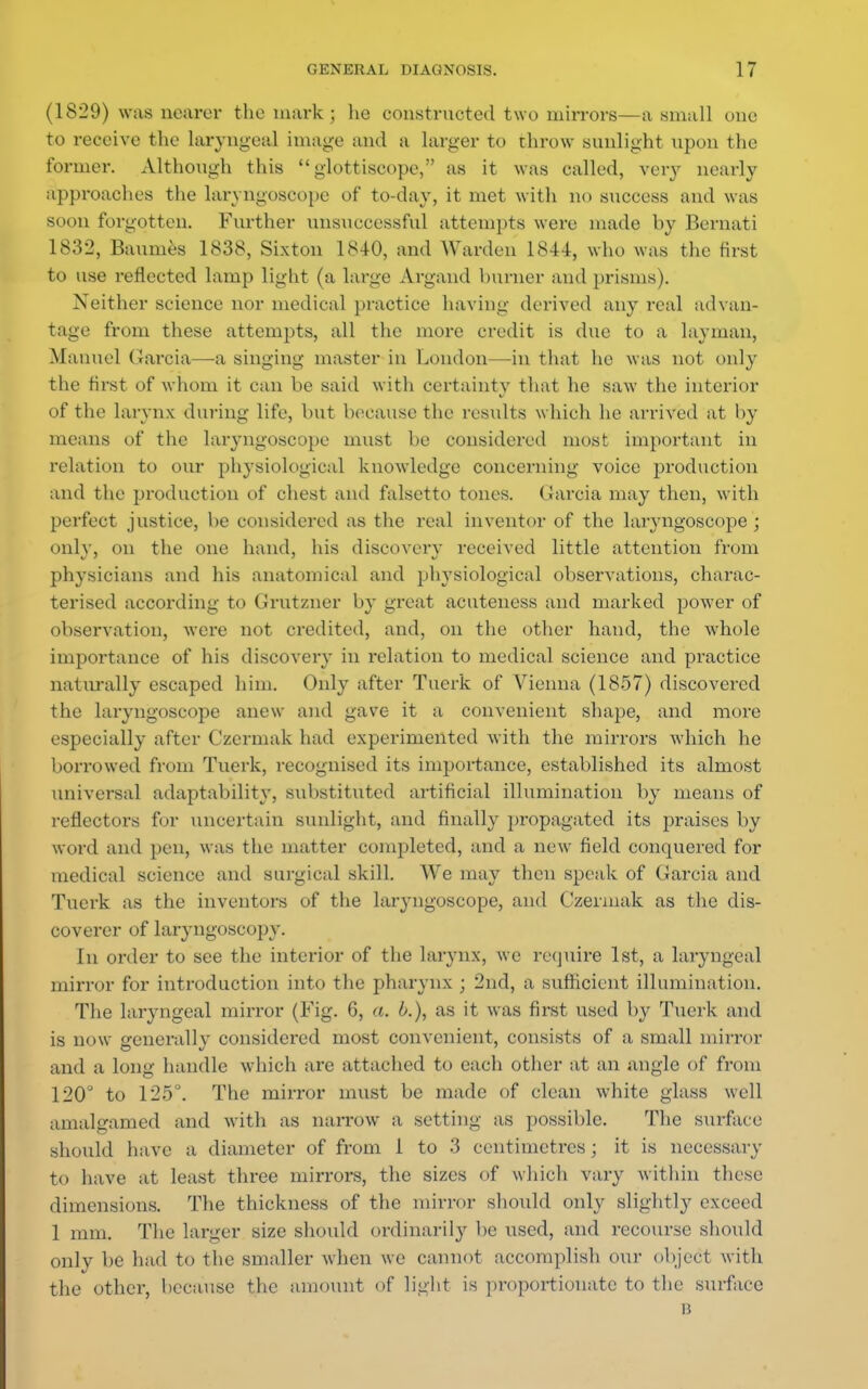 (1829) was nearer the mark ; lie constructed two mirrors—a small une to receive the laryngeal image and a larger to throw sunlight upon the former. Although this  glottiscope, as it was called, very nearly approaches the laryngoscope of to-day, it met with no success and was soon forgotten. Further unsuccessful attempts were made by Bernati 1832, Baumes 1838, Sixton 1840, and Warden 1844, who was the first to use reflected lamp light (a large Argand burner and prisms). Neither science nor medical practice having derived any real advan- tage from these attempts, all the more credit is due to a layman, Manuel Garcia—-a singing master in London—in that he was not only the first of whom it can be said with certainty that he saw the interior of the larynx during life, but because the results which he arrived at by means of the laryngoscope must be considered most important in relation to our physiological knowledge concerning voice production and the production of chest and falsetto tones. Garcia may then, with perfect justice, be considered as the real inventor of the laryngoscope ; only, on the one hand, his discovery received little attention from physicians and his anatomical and physiological observations, charac- terised according to Grutzner by great acuteness and marked power of observation, were not credited, and, on the other hand, the whole importance of his discovery in relation to medical science and practice naturally escaped him. Only after Tuerk of Vienna (1857) discovered the laryngoscope anew and gave it a convenient shape, and more especially after Czermak had experimented with the mirrors which he borrowed from Tuerk, recognised its importance, established its almost universal adaptability, substituted artificial illumination by means of reflectors for uncertain sunlight, and finally propagated its praises by word and pen, was the matter completed, and a new field conquered for medical science and surgical skill. We may then speak of Garcia and Tuerk as the inventors of the laryngoscope, and Czermak as the dis- coverer of laryngoscopy. In order to see the interior of the larynx, we require 1st, a laryngeal mirror for introduction into the pharynx ; 2nd, a sufficient illumination. The laryngeal mirror (Fig. 6, a. b.), as it was first used by Tuerk and is now generally considered most convenient, consists of a small mirror and a long handle which are attached to each other at an angle of from 120° to 125°. The mirror must be made of clean white glass well amalgamed and with as narrow a setting as possible. The surface should have a diameter of from 1 to 3 centimetres; it is necessary to have at least three mirrors, the sizes of which vary within these dimensions. The thickness of the mirror should only slightly exceed 1 mm. The larger size should ordinarily be used, and recourse should only be had to the smaller when we cannot accomplish our object with the other, because the amount of light is proportionate to the surface n