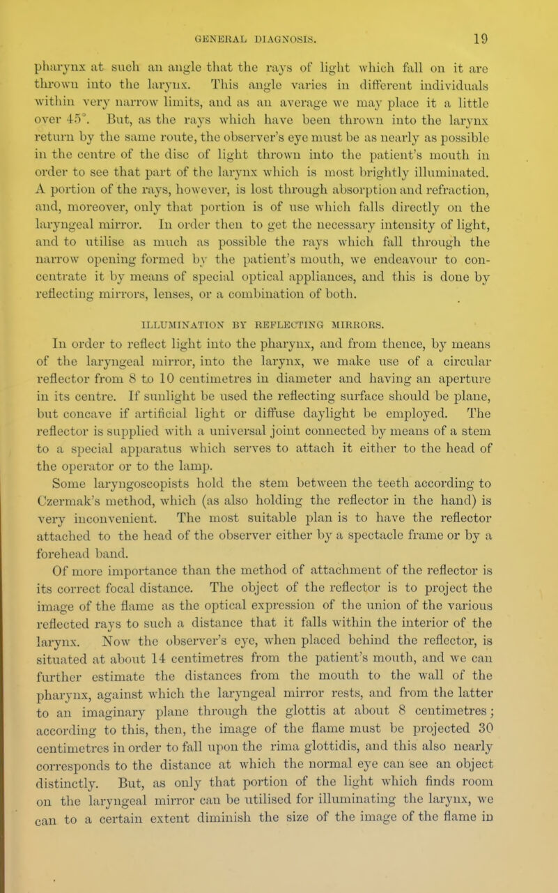pharynx at such an angle that the rays of light which fall on it are thrown into the larynx. This angle varies in different individuals within very narrow limits, and as an average we may place it a little oyer 45°. But, as the rays which have been thrown into the larynx return by the same route, the observer's eye must be as nearly as possible in the centre of the disc of light thrown into the patient's mouth in order to see that part of the larynx which is most brightly illuminated. A portion of the rays, however, is lost through absorption and refraction, and, moreover, only that portion is of use which falls directly on the laryngeal mirror. In order then to get the necessary intensity of light, and to utilise as much as possible the rays which fall through the narrow opening formed by the patient's mouth, we endeavour to con- centrate it by means of special optical appliances, and this is done by reflecting mirrors, lenses, or a combination of both. ILLUMINATION BY REFLECTING MIRRORS. In order to reflect light into the pharynx, and from thence, by means of the laryngeal mirror, into the larynx, Ave make use of a circular reflector from 8 to 10 centimetres in diameter and having an aperture in its centre. If sunlight be used the reflecting surface should be plane, but concave if artificial light or diffuse daylight be employed. The reflector is supplied with a universal joint connected by means of a stem to a special apparatus which serves to attach it either to the head of the operator or to the lamp. Some laryngoscopists hold the stem between the teeth according to Czermak's method, which (as also holding the reflector in the hand) is very inconvenient. The most suitable plan is to have the reflector attached to the head of the observer either by a spectacle frame or by a forehead band. Of more importance than the method of attachment of the reflector is its correct focal distance. The object of the reflector is to project the image of the flame as the optical expression of the union of the various reflected rays to such a distance that it falls within the interior of the larynx. Now the observer's eye, when placed behind the reflector, is situated at about 14 centimetres from the patient's mouth, and we can further estimate the distances from the mouth to the wall of the pharynx, against which the laryngeal mirror rests, and from the latter to an imaginary plane through the glottis at about 8 centimetres; according to this, then, the image of the flame must be projected 30 centimetres in order to fall upon the rima glottidis, and this also nearly corresponds to the distance at which the normal eye can see an object distinctly. But, as only that portion of the light which finds room on the laryngeal mirror can be utilised for illuminating the larynx, we can to a certain extent diminish the size of the image of the flame in