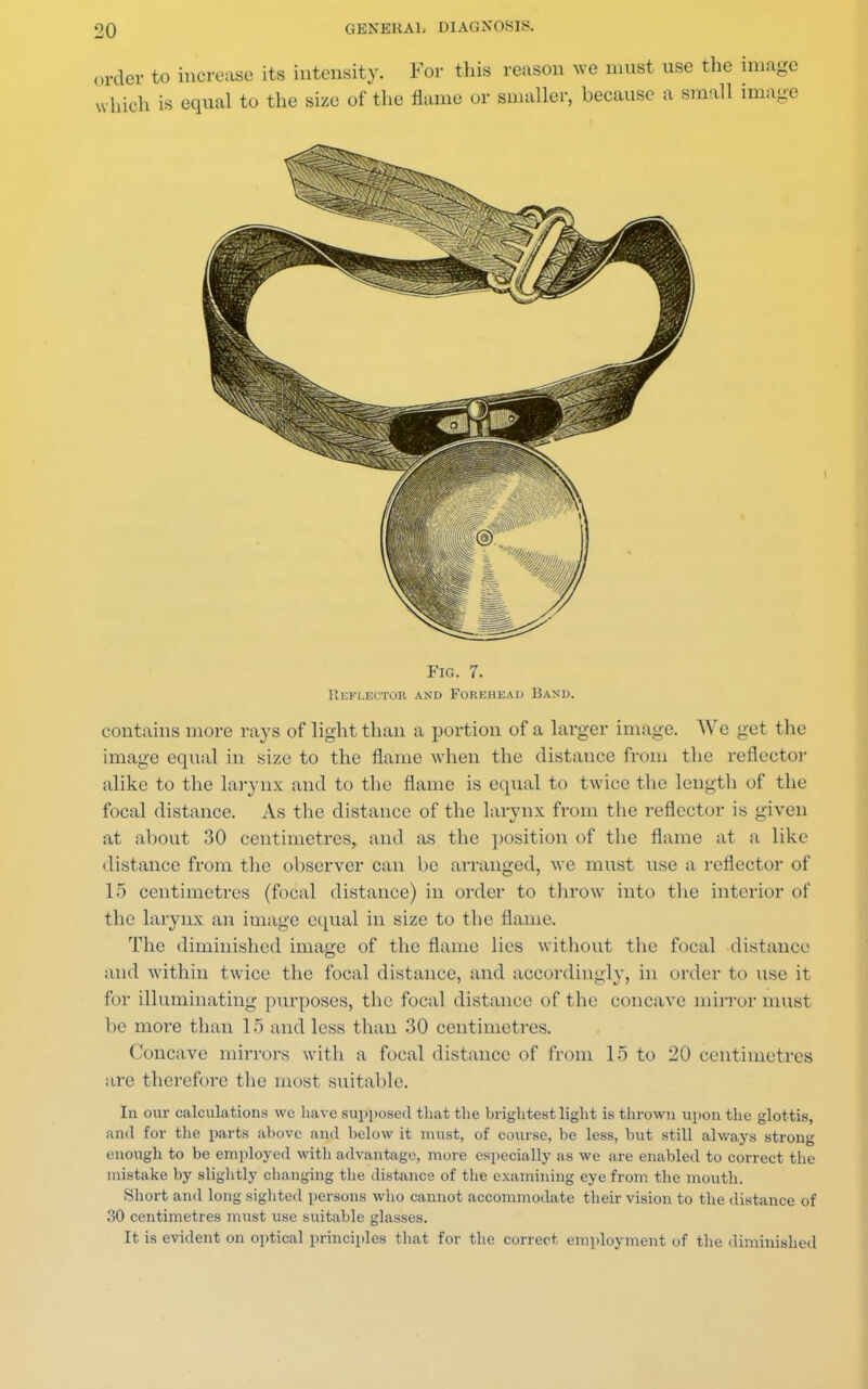 order to increase its intensity. For this reason we must use tl which is equal to the size of the flame or smaller, because a sra< Fig. 7. Reflector and Forehead Band. contains more rays of light than a portion of a larger image. We get the image equal in size to the flame when the distance from the reflector alike to the larynx and to the flame is equal to twice the length of the focal distance. As the distance of the larynx from the reflector is given at about 30 centimetres, and as the position of the flame at a like distance from the observer can be arranged, we must use a reflector of 15 centimetres (focal distance) in order to throw into the interior of the larynx an image equal in size to the flame. The diminished image of the flame lies without the focal distance and within twice the focal distance, and accordingly, in order to use it for illuminating purposes, the focal distance of the concave mirror must be more than 15 and less than 30 centimetres. Concave mirrors with a focal distance of from 15 to 20 centimetres are therefore the most suitable. In oar calculations we have supposed that the brightest light is thrown upon the glottis, and for the parts above and below it must, of course, be less, but still always strong enough to be employed with advantage, more especially as we are enabled to correct the mistake by slightly changing the distance of the examining eye from the mouth. Short and long sighted persons who cannot accommodate their vision to the distance of 30 centimetres must use suitable glasses. It is evident on optical principles that for the correct employment of the diminished