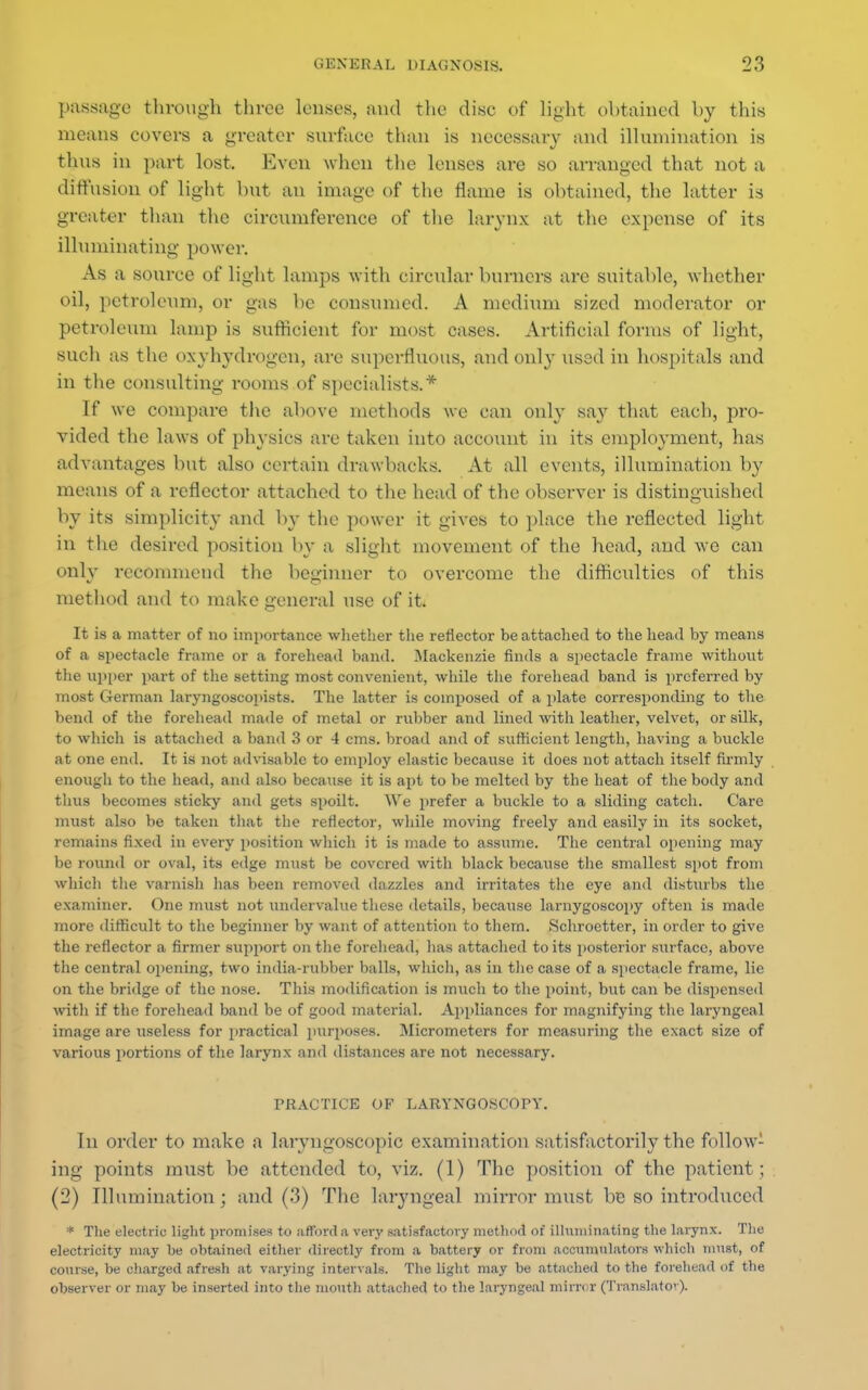 passage through throe lenses, and the disc of light obtained by this means covers a greater surface than is necessary and illumination is thus in part lost. Even when the lenses are so arranged that not a diffusion of light but an image of the flame is obtained, the latter is greater than the circumference of the larynx at the expense of its illuminating power. As a source of light lamps with circular burners are suitable, whether oil, petroleum, or gas be consumed. A medium sized moderator or petroleum lamp is sufficient for most cases. Artificial forms of light, such as the oxyhydrogcn, are superfluous, and only used in hospitals and in the consulting rooms of specialists.* If we compare the above methods we can only say that each, pro- vided the laws of physics are taken into account in its employment, has advantages but also certain drawbacks. At all events, illumination by means of a reflector attached to the head of the observer is distinguished by its simplicity and by the power it gives to place the reflected light in the desired position by a slight movement of the head, and we can only recommend the beginner to overcome the difficulties of this method and to make general use of it, It is a matter of no importance whether the reflector be attached to the head by means of a spectacle frame or a forehead band. Mackenzie finds a spectacle frame without the upper part of the setting most convenient, while the forehead band is preferred by most German laryngoscopists. The latter is composed of a plate corresponding to the bend of the forehead made of metal or rubber and lined with leather, velvet, or silk, to which is attached a band 3 or 4 cms. broad and of sufficient length, having a buckle at one end. It is not advisable to employ elastic because it does not attach itself firmly enough to the head, and also because it is apt to be melted by the heat of the body and thus becomes sticky and gets spoilt. We prefer a buckle to a sliding catch. Care must also be taken that the reflector, while moving freely and easily in its socket, remains fixed in every position which it is made to assume. The central opening may be round or oval, its edge must be covered with black because the smallest spot from which the varnish has been removed dazzles and irritates the eye and disturbs the examiner. One must not undervalue these details, because larnygoscopy often is made more difficult to the beginner by want of attention to them. Schroetter, in order to give the reflector a firmer support on the forehead, has attached to its posterior surface, above the central opening, two india-rubber balls, which, as in the case of a spectacle frame, lie on the bridge of the nose. This modification is much to the point, but can be dispensed with if the forehead band be of good material. Appliances for magnifying the laryngeal image are useless for practical purposes. Micrometers for measuring the exact size of various portions of the larynx and distances are not necessary. PRACTICE OF LARYNGOSCOPY. In order to make a laryngoscopic examination satisfactorily the follow- ing points must be attended to, viz. (1) The position of the patient; (2) Illumination ; and (3) The laryngeal mirror must be so introduced * The electric light promises to afford n very satisfactory method of illuminating the larynx. The electricity may be obtained either directly from a battery or from accumulators which must, of course, be charged afresh at varying intervals. The light may be attached to the forehead of the observer or may be inserted into the month attached to the laryngeal mirrc r (Translator).