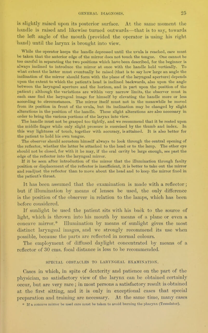 is slightly raised upon its posterior surface. At the same moment the handle is raised and likewise turned outwards—that is to say, towards the left angle of the mouth (provided the operator is using his right hand) until the larynx is brought into view. While the operator keeps the handle depressed until the uvula is reached, care must be taken that the anterior edge of the mirror does not touch the tongue. One cannot be too careful in separating the two positions which have been described, for the beginner is always inclined to introduce the mirror at once with the handle held vertically. To what extent the latter must eventually be raised (that is to say how large an angle the inclination of the mirror should form with the plane of the laryngeal aperture) depends upon the extent to which the patient's head is inclined backwards, also upon the angle between the laryngeal aperture and the horizon, and in part upon the position of the patient ; although the variations are within very narrow limits, the observer must in each case find the laryngeal image for himself by elevating the handle more or less according to circumstances. The mirror itself must not in the meanwhile be moved from its position in front of the uvula, but its inclination may be changed by slight alterations in the position of the handle. These slight alterations are also necessary in order to bring the various portions of the larynx into view. The handle must not be grasped too tightly, and we recommend that it be rested upon the middle finger while only slight pressure is exercised by the thumb and index. In this way lightness of touch, together with accuracy, is attained. It is also better for the patient to hold his own tongue. The observer should accustom himself always to look through the central opening of the reflector, whether the latter be attached to the head or to the lamp. The other eye should not be closed, for with it he may, if the oral cavity be large enough, see past the edge of the reflector into the laryngeal mirror. If it be seen after introduction of the mirror that the illumination through faulty position or displacement of the reflector is insufficient, it is better to take out the mirror and readjust the reflector than to move about the head and to keep the mirror fixed in the patient's throat. It has been assumed that the examination is made with a reflector; but if illumination by means of lenses be used, the only difference is the position of the observer in relation to the lamps, which has been before considered. If sunlight be used the patient sits with his back to the source of light, which is tin-own into Ins mouth by means of a plane or even a concave mirror.* Illumination by means of sunlight gives the most distinct laryngeal images, and we strongly recommend its use when possible, because the parts are reflected in normal colours. The employment of diffused daylight concentrated by means of a reflector of 30 cms. focal distance is less to be recommended. SPECIAL OBSTACLES TO LARYNGEAL EXAMINATION. Cases in which, in spite of dexterity and patience on the port of the phvsician. no satisfactory view of the larynx can be obtained certainlv occur, but are very rare ; in most persons a satisfactory result is obtained at the first sitting, and it is only in exceptional cases that special preparation and training are necessary. At the same time, many cases * If a concave mirror be used care must lie taken to avoid binning the pharynx (Translator).