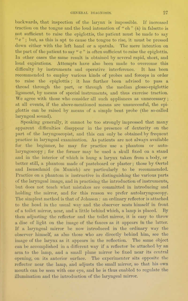 backwards, that inspection of the larynx is impossible. If increased traction on the tongue and the loud intonation of  eh  (a) in falsetto is not sufficient to raise the epiglottis, the patient must be made to say  e  ; but, as this is apt to cause the tongue to rise, it must be pressed down either with the left hand or a spatula. The mere intention on the part of the patient to say  e  is often sufficient to raise the epiglottis. In other cases the same result is obtained by several rapid, short, and loud expirations. Attempts have also been made to overcome this difficulty by instruments and operative interference. It has been recommended to employ various kinds of probes and forceps in order to raise the epiglottis : it has further been advised to pass a thread through the part, or through the median glosso-epiglottic ligament, by means of special instruments, and thus exercise traction. We agree with those who consider all such appliances as unnecessary; at all events, if the above-mentioned means are unsuccessful, the epi- glottis can be raised by means of a simple bent probe (the so-called laryngeal sound). Speaking generally, it cannot be too strongly impressed that many apparent difficulties disappear in the presence of dexterity on the part of the laryngoscopies and this can only be obtained by frequent practice in laryngeal examination. As patients arc not always available for the beginner, he may for practice use a phantom or auto- laryngoscopy ; for the former may be used a skull fixed on a stand and in the interior of which is hung a larynx taken from a bod}-, or better still, a phantom made of pasteboard or plaster; those by Oertel and Isenschmid (in Munich) are particularly to be recommended. Practice on a phantom is instructive in distinguishing the various parts of the laryngeal image, and in practising the introduction of instruments, but does not teach what mistakes arc committed in introducing and holding the mirror, and for this reason we prefer autolaryngoscopy. The simplest method is that of Johnson : an ordinary reflector is attached to the head in the usual way and the observer seats himself in front of a toilet mirror, near, and a little behind which, a lamp is placed. By then adjusting the reflector and the toilet mirror, it is easy to throw a disc of light on the image of the fauces as it appears in the latter. If a laryngeal mirror be now introduced in the ordinary way the observer himself, as also those who are directly behind him, see the image of the larynx as it appears in the reflection. The same object can be accomplished in a different way if a reflector be attached by an arm to the lamp, and a small plane mirror be fixed near its central opening, on its anterior surface. The experimenter sits opposite the reflector near the lamp, and adjusts the small mirror, so that his own mouth can be seen with one eye, and he is thus enabled to regulate the illumination and the introduction of the laryngeal mirror.