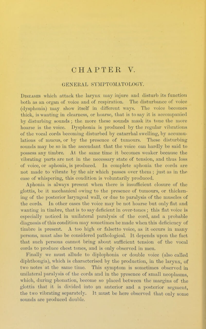 GENERAL SYMPTOMATOLOGY. Diseases which attack the larynx may injure and disturb its function both as an organ of voice and of respiration. The disturbance of voice (dysphoria) may show itself in different ways. The voice becomes thick, is wanting in clearness, or hoarse, that is to say it is accompanied by disturbing sounds ; the more these sounds mask its tone the more hoarse is the voice. Dysphonia is produced by the regular vibrations of the vocal cords becoming disturbed by catarrhal swelling, by accumu- lations of mucus, or by the presence of tumours. These disturbing sounds may be so in the ascendant that the voice can hardly he said to possess any timbre. At the same time it becomes weaker because the vibrating parts are not in the necessary state of tension, and thus loss of voice, or aphonia, is produced. In complete aphonia the cords are not made to vibrate by the air which passes over them ; just as in the case of whispering, this condition is voluntarily produced. Aphonia is always present when there is insufficient closure of the glottis, be it mechanical owing to the presence of tumours, or thicken- ing of the posterior laryngeal wall, or due to paralysis of the muscles of the cords. In other cases the voice may be not hoarse but only flat and wanting in timbre, that is to say deficient in over-tones ; this flat voice is especially noticed in unilateral paralysis of the cord, and a probable diagnosis of this condition may sometimes be made when this deficiency of timbre is present. A too high or falsetto voice, as it occurs in many persons, must also be considered pathological. It depends upon the fact that such persons cannot bring about sufficient tension of the vocal cords to produce chest tones, and is only observed in men. Finally we must allude to diplophonia or double voice (also called diphthongia), which is characterised by the production, in the larynx, of two notes at the same time. This symptom is sometimes observed in unilateral paralysis of the cords and in the presence of small neoplasms, which, during phonation, become so placed between the margins of the glottis that it is divided into an anterior and a posterior segment, the two vibrating separately. It must be here observed that only some sounds are produced double.