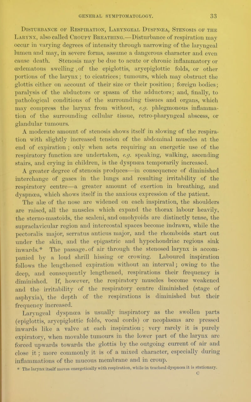 Disturbance ok Respiration, Laryngeal Dyspnoea, Stenosis of the Larynx, also called Croupy Breathing.—Disturbance of respiration may occur in varying degrees of intensity through narrowing of the laryngeal lumen and may, in severe forms, assume a dangerous character and even oause death. Stenosis may be due to acute or chronic inflammatory or oedematous swelling of the epiglottis, aryepiglottic folds, or other portions of the larynx; to cicatrices; tumours, which may obstruct the glottis either on account of their size or their position; foreign bodies; paralysis of the abductors or spasm of the adductors; and, finally, to pathological conditions of the surrounding tissues and organs, which may compress the larynx from without, e.ff. phlegmonous inflamma- tion of the surrounding cellular tissue, retro-pharyngeal abscess, or glandular tumours. A moderate amount of stenosis shows itself in slowing of the respira- tion with slightly increased tension of the abdominal muscles at the end of expiration ; only when acts requiring an energetic use of the respiratory function are undertaken, e.</. speaking, walking, ascending stairs, and crying in children, is the dyspnoea temporarily increased. A greater degree of stenosis produces—in consequence of diminished interchange of gases in the lungs and resulting irritability of the respiratory centre—a greater amount of exertion in breathing, and dyspnoea, which shows itself in the anxious expression of the patient. The alee of the nose are widened on each inspiration, the shoulders are raised, all the muscles which expand the thorax labour heavily, the sterno-mastoids, the scaleni, and omohyoids arc distinctly tense, the supraclavicular region and intercostal spaces become indrawn, while the pectoralis major, serratus anticus major, and the rhomboids start out under the skin, and the epigastric and hypochondriac regions sink inwards.* The passage-of air through the stenosed larynx is accom- panied by a loud shrill hissing or crowing. Laboured inspiration follows the lengthened expiration without an interval; owing to the deep, and consequently lengthened, respirations their frequency is diminished. If, however, the respiratory muscles become weakened and the irritability of the respiratory centre diminished (stage of asphyxia), the depth of the respirations is diminished but their frequency increased. Laryngeal dyspnoea is usually inspiratory as the swollen parts (epiglottis, aryepiglottic folds, vocal cords) or neoplasms are pressed inwards like a valve at each inspiration; very rarely it is purely expiratory, when movable tumours in the lower part of the larynx are forced upwards towards the glottis by the outgoing current of air and close it; more commonly it is of a mixed character, especially during inflammations of the mucous membrane and in croup. * The larynx itself moves energetically with respiration, while in tracheal dyspnoea it is stationary. C