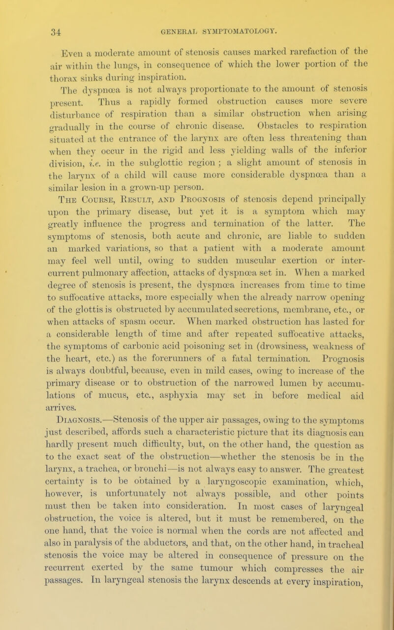 Even a moderate amount of stenosis causes marked rarefaction of the air within the lungs, in consequence of -which the lower portion of the thorax sinks during inspiration. The dyspnoea is not always proportionate to the amount of stenosis present. Thus a rapidly formed ohstruction causes more severe disturbance of respiration than a similar obstruction when arising gradually in the course of chronic- disease. Obstacles to respiration situated at the entrance of the larynx are often less threatening than when they occur in the rigid and less yielding walls of the inferior division, i.e. in the subglottic region ; a slight amount of stenosis in the larynx of a child will cause more considerable dyspnoea than a similar lesion in a grown-up person. The Course, Result, and Prognosis of stenosis depend principally upon the primary disease, but yet it is a symptom which may greatly influence the progress and termination of the latter. The symptoms of stenosis, both acute and chronic, are liable to sudden an marked variations, so that a patient with a moderate amount may feel well until, owing to sudden muscular exertion or inter- current pulmonary affection, attacks of dyspnoea set in. When a marked degree of stenosis is present, the dyspnoea increases from time to time to suffocative attacks, more especially when the already narrow opening of the glottis is obstructed by accumulated secretions, membrane, etc., or when attacks of spasm occur. When marked obstruction has lasted for a considerable length of time and after repeated suffocative attacks, the symptoms of carbonic acid poisoning set in (drowsiness, w eakness of the heart, etc.) as the forerunners of a fatal termination. Prognosis is always doubtful, because, even in mild cases, owing to increase of the primary disease or to obstruction of the narrowed lumen by accumu- lations of mucus, etc., asphyxia may set in before medical aid arrives. Diagnosis.-—Stenosis of the upper air passages, owing to the symptoms just described, affords such a characteristic picture that its diagnosis can hardly present much difficulty, but, on the other hand, the question as to the exact seat of the obstruction—whether the stenosis he in the larynx, a trachea, or bronchi—is not always easy to answer. The greatest certainty is to be obtained by a laryngoscopic examination, which, however, is unfortunately not always possible, and other points must then be taken into consideration. In most cases of laryngeal obstruction, the voice is altered, but it must be remembered, on the one hand, that the voice is normal when the cords are not affected and also in paralysis of the abductors, and that, on the other hand, in tracheal stenosis the voice may be altered in consequence of pressure on the recurrent exerted by the same tumour which compresses the air passages. In laryngeal stenosis the larynx descends at every inspiration,
