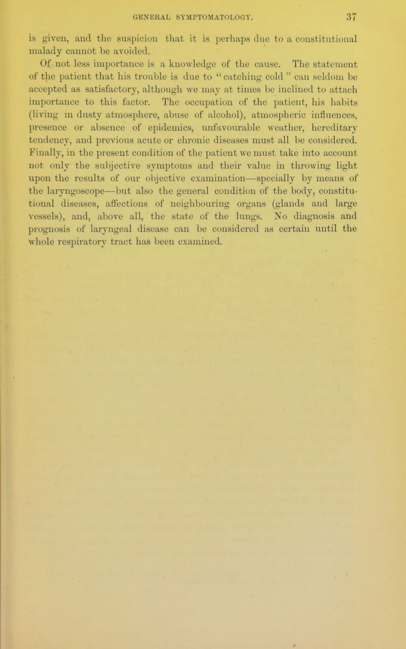 11 KX ERAL SYM PTOM ATOLOCi Y. 157 is given, and the suspicion that it is perhaps dne to a constitutional malady cannot be avoided. Of not less importance is a knowledge of the cause. The statement of the patient that his trouble is due to catching cold can seldom be accepted as satisfactory, although we may at times be inclined to attach importance to this factor. The occupation of the patient, his habits (living m dusty atmosphere, abuse of alcohol), atmospheric influences, presence or absence of epidemics, unfavourable weather, hereditary tendency, and previous acute or chronic diseases must all be considered. Finally, in the present condition of the patient we must take into account not only the subjective symptoms and their value in throwing light upon the results of our objective examination—specially by means of the laryngoscope—but also the general condition of the body, constitu- tional diseases, affections of neighbouring organs (glands and large vessels), and, above all, the state of the lungs. No diagnosis and prognosis of laryngeal disease can be considered as certain until the whole respiratory tract has been examined.