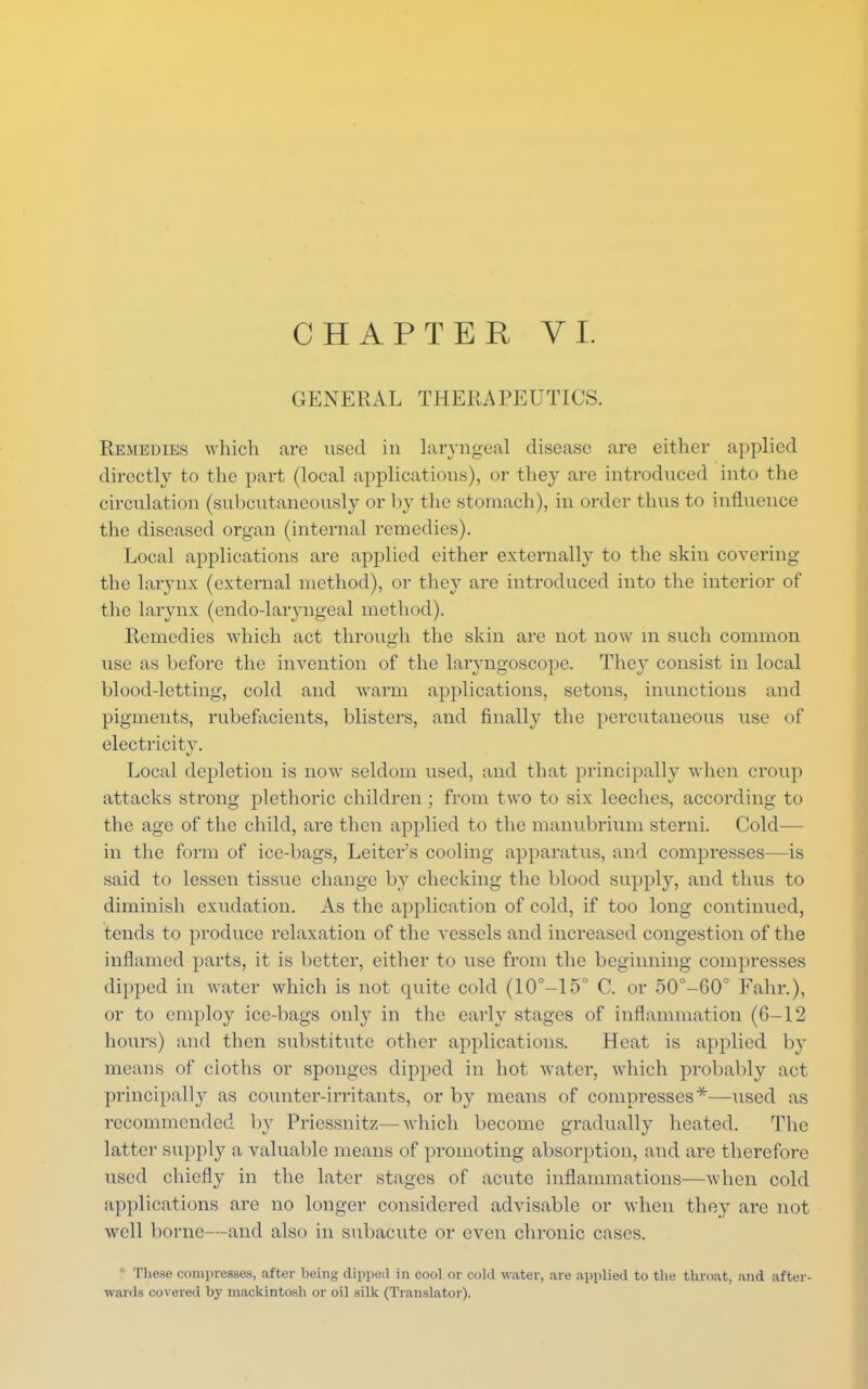 GENERAL THERAPEUTICS. Remedies which are used in laryngeal disease are either applied directly to the part (local applications), or they are introduced into the circulation (subcutaneously or by the stomach), in order thus to influence the diseased organ (internal remedies). Local applications are applied either externally to the skin covering the larynx (external method), or they are introduced into the interior of the larynx (cndo-laryngeal method). Remedies which act through the skin are not now m such common use as before the invention of the laryngoscope. They consist in local blood-letting, cold and warm applications, setons, inunctions and pigments, rubefacients, blisters, and finally the percutaneous use of electricity. Local depletion is now seldom used, and that principally when croup attacks strong plethoric children ; from two to six leeches, according to the age of the child, are then applied to the manubrium sterni. Cold— in the form of ice-bags, Leiter's cooling apparatus, and compresses—is said to lessen tissue change by checking the blood supply, and thus to diminish exudation. As the application of cold, if too long continued, tends to produce relaxation of the vessels and increased congestion of the inflamed parts, it is better, either to use from the beginning compresses dipped in water which is not quite cold (10°-15° C. or 50°-60° Fahr.), or to employ ice-bags only in the early stages of inflammation (6-12 hours) and then substitute other applications. Heat is applied by means of cloths or sponges dipped in hot water, which probably act principally as counter-irritants, or by means of compresses*—used as recommended by Priessnitz—which become gradually heated. The latter supply a valuable means of promoting absorption, and are therefore used chiefly in the later stages of acute inflammations—when cold applications are no longer considered advisable or when they are not well borne—and also in subacute or even chronic cases. * These compresses, after being dipped in cool or cold water, are applied to the throat, and after- wards covered by mackintosh or oil silk (Translator).