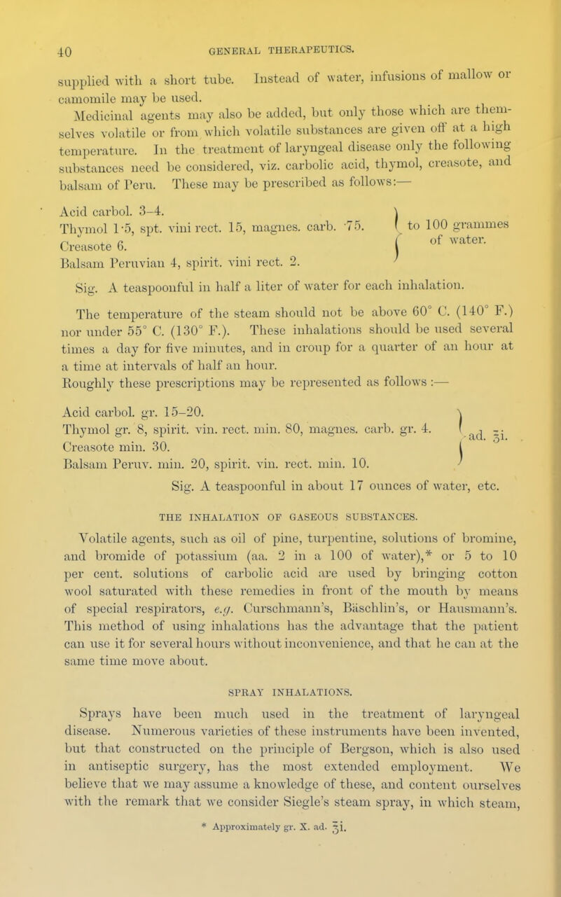 supplied with a short tube. Instead of water, infusions of mallow or camomile may be used. Medicinal agents may also be added, but only those which are them- selves volatile or from winch volatile substances are given off at a high temperature. In the treatment of laryngeal disease only the following substances need be considered, viz. carbolic acid, thymol, creasote, and balsam of Peru. These may be prescribed as follows:— Acid carboL 3-4. \ Thymol 1-6, spt. vinirect. 15, magnes. carb. 75. ' to 100 grammes r\ 4. r /of water. ( reasote o. I Balsam Peruvian 4, spirit, vini rect. 2. Sig. A teaspoonful in half a liter of water for each inhalation. The temperature of the steam should not be above 60° C. (140° F.) nor under 55° C. (130° F.). These inhalations should be used several times a day for five minutes, and in croup for a quarter of an hour at a time at intervals of half an hour. Roughly these prescriptions may be represented as follows :— Acid carbol. gr. 15-20. \ Thymol gr. 8, spirit, vin. rect. min. 80, magnes. carb. gr. 4. ' , Creasote min. 30. I Balsam Peruv. min. 20, spirit, vin. rect, min. 10. Sig. A teaspoonful in about 17 ounces of water, etc. THE INHALATION OF GASEOUS SUBSTANCES. Volatile agents, such as oil of pine, turpentine, solutions of bromine, and bromide of potassium (aa. 2 in a 100 of water),* or 5 to 10 per cent, solutions of carbolic acid are used by bringing cotton wool saturated with these remedies in front of the mouth by means of special respirators, e.g. Curschmann's, Baschlin's, or Hausmann's. This method of using inhalations has the advantage that the patient can use it for several hours without inconvenience, and that he can at the same time move about. SPRAY INHALATIONS. Sprays have been much used in the treatment of laryngeal disease. Numerous varieties of these instruments have been invented, but that constructed on the principle of Bergson, which is also used in antiseptic surgery, has the most extended employment. We believe that we may assume a knowledge of these, and content ourselves with the remark that we consider Siegle's steam spray, in which steam, * Approximately gr. X. ad. x\.