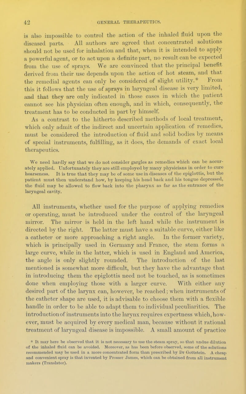 is also impossible to control the action of the inhaled fluid upon the diseased parts. All authors are agreed that concentrated solutions should not he used for inhalation and that, when it is intended to apply a powerful agent, or to act upon a definite part, no result can be expected from the use of sprays. We are convinced that the principal benefit derived from their use depends upon the action of hot steam, and that the remedial agents can only be considered of slight utility.* From this it follows that the use of sprays in laryngeal disease is very limited, and that they are only indicated in those cases in which the patient cannot see his physician often enough, and in which, consequently, the treatment has to be conducted in part by himself. As a contrast to the hitherto described methods of local treatment, which only admit of the indirect and uncertain application of remedies, must be considered the introduction of fluid and solid bodies by means of special instruments, fulfilling, as it does, the demands of exact local therapeutics. We need hardly say that we do not consider gargles as remedies which can be accur- ately applied. Unfortunately they are still employed by many physicians in order to cure hoarseness. It is true that they may be of some use in diseases of the epiglottis, but the patient must then understand how, by keeping his head back and his tongue depressed, the fluid may be allowed to flow back into the pharynx as far as the entrance of the laryngeal cavity. All instruments, whether used for the purpose of applying remedies or operating, must be introduced under the control of the laryngeal mirror. The mirror is held in the left hand while the instrument is directed by the right. The latter must have a suitable curve, either like a catheter or more approaching a right angle. In the former varietj', which is principally tised in Germany and France, the stem forms a large curve, while in the latter, which is used in England and America, the angle is only slightly rounded. The introduction of the last mentioned is somewhat more difficult, but they have the advantage that in introducing them the epiglottis need not be touched, as is sometimes done when employing those with a larger curve. With either any desired part of the larynx can, however, be reached; when instruments of the catheter shape are used, it is advisable to choose them with a flexible handle in order to be able to adapt them to individual peculiarities. The introduction of instruments into the larynx requires expcrtness which, how- ever, must be acquired by every medical man, because without it rational treatment of laryngeal disease is impossible. A small amount of practice * It may here be observed that it is not necessary to use the steam spray, so that undue dilution of the inhaled fluid can be avoided. Moreover, as lias been before observed, some of the solutions recommended may be used in a more concentrated form than prescribed by Dr Gottstein. A cheap and convenient spray is that invented by Prosser James, which can be obtained from all instrument makers (Translator).