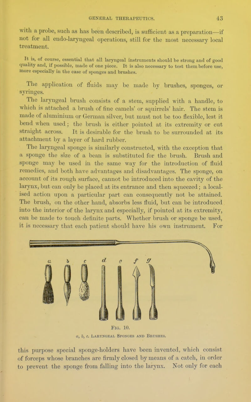 with a probe, such as has been described, is sufficient as a preparation—if not for all endo-laryngeal operations, still for the most necessary local treatment. It is, of course, essential that all laryngeal instruments should be strong and of good quality and, if possible, made of one piece. It is also necessary to test them before use, more especially in the case of sponges and brushes. The application of fluids may be made by brushes, sponges, or syringes. The laryngeal brush consists of a stem, supplied with a handle, to which is attached a brush of fine camels' or squirrels' hair. The stem is made of aluminium or German silver, but must not be too flexible, lest it bend when used; the brush is either pointed at its extremity or cut straight across. It is desirable for the brush to be surrounded at its attachment by a layer of hard rubber. The laryngeal sponge is similarly constructed, with the exception that a sponge the size of a bean is substituted for the brush. Brush and sponge may be used in the same way for the introduction of fluid remedies, and both have advantages and disadvantages. The sponge, on account of its rough surface, cannot be introduced into the cavity of the larynx, but can only be placed at its entrance and then squeezed; a local- ised action upon a particular part can consequently not be attained. The brush, on the other hand, absorbs less fluid, bat can be introduced into the interior of the larynx and especially, if pointed at its extremity, can be made to touch definite parts. Whether brush or sponge be used, it is necessary that each patient should have his own instrument. For Fig. 10. a, b, c. Laryngeal Sponges and Brushes. this purpose special sponge-holders have been invented, which consist of forceps whose branches are firmly closed by means of a catch, in order to prevent the sponge from falling into the larynx. Not only for each