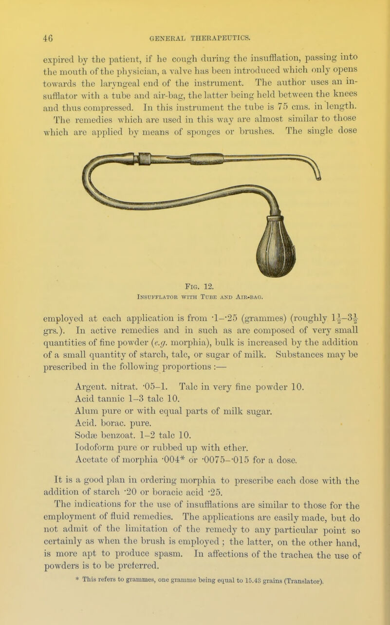 expired by the patient, if he cough during the insufflation, passing into the mouth of the physician, a valve has been introduced which only opens towards the laryngeal end of the instrument. The author uses an in- sufflator with a tube and air-bag, the latter being held between the knees and thus compressed. In tins instrument the tube is 75 cms. in length. The remedies which are used in this way are almost similar to those which are applied by means of sponges or brushes. The single dose Fig. 12. Insufflator with Tube and Air-bag. employed at each application is from '1—'25 (grammes) (roughly 1|—3£ grs.). In active remedies and in such as are composed of very small quantities of fine powder {e.g. morphia), bulk is increased by the addition of a small quantity of starch, talc, or sugar of milk. Substances may be prescribed in the following proportions :— Argent, nitrat. '05—1. Talc in very fine powder 10. Acid tannic 1-3 talc 10. Alum pure or with equal parts of milk sugar. Acid, borac. pure. Soda? benzoat. 1-2 talc 10. Iodoform pure or rubbed up with ether. Acetate of morphia -004* or '0075-'015 for a dose. It is a good plan in ordering morphia to prescribe each dose with the addition of starch -20 or boracie acid '25. The indications for the use of insufflations are similar to those for the employment of fluid remedies. The applications are easily made, but do not admit of the limitation of the remedy to any particular point so certainly as when the brush is employed ; the latter, on the other hand, is more apt to produce spasm. In affections of the trachea the use of powders is to be pi*eferred. * This refers to grammes, one gramme being equal to 15.43 grains (Translator).