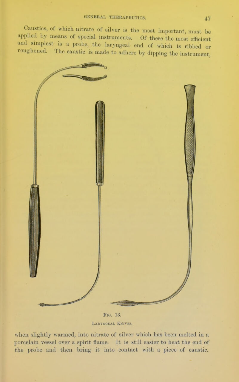 Caustics, of which nitrate of silver is the most important, must be applied by means of special instruments. Of these the most efficient and simplest is a probe, the laryngeal end of which is ribbed or roughened. The caustic is made to adhere by dipping the instrument, Fig. 13. Laryngeal Knivks. when slightly warmed, into nitrate of silver which has been melted in a porcelain vessel over a spirit flame. It is still easier to heat the end of the probe and then bring it into contact with a piece of caustic.