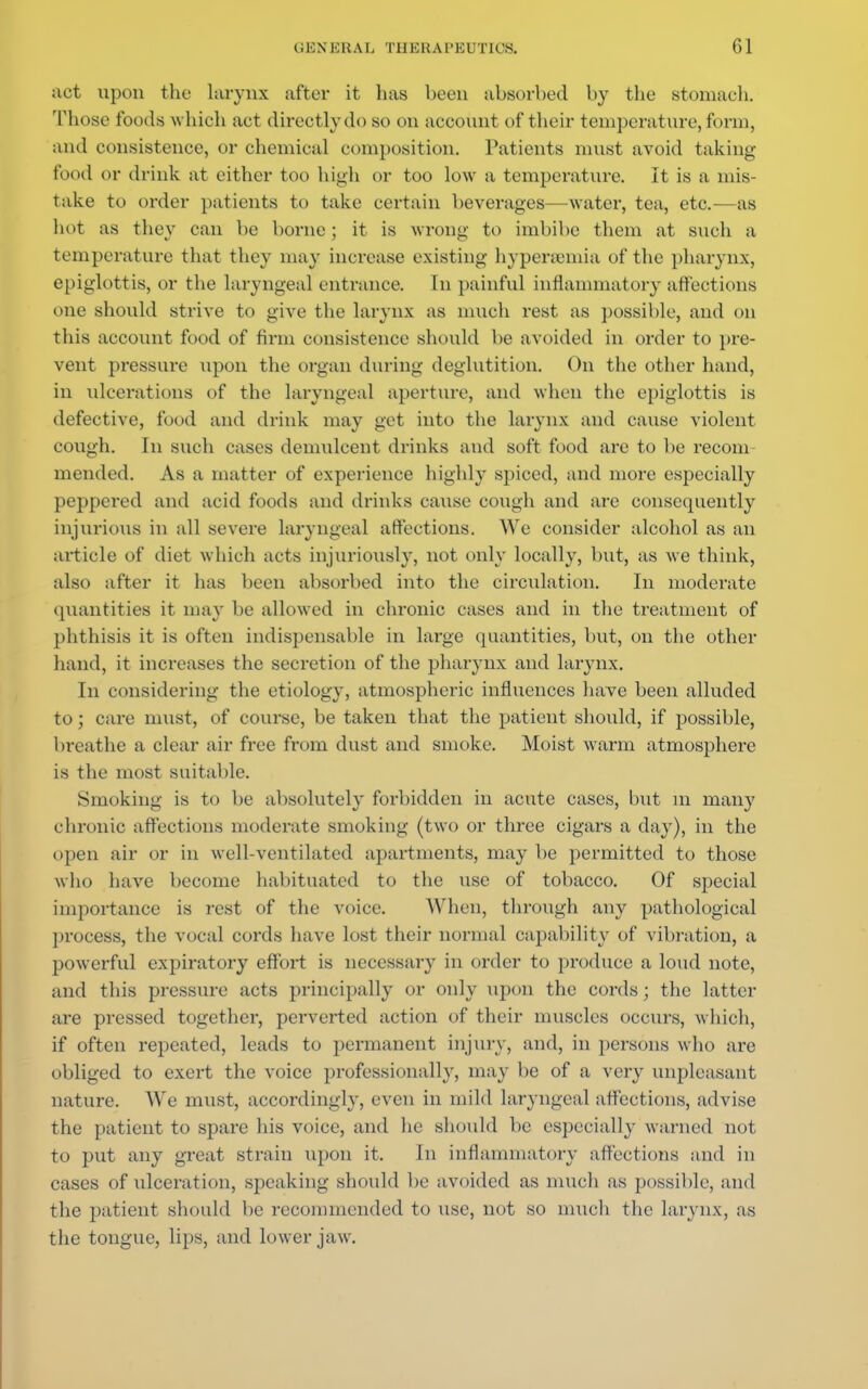 act upon the larynx after it lias been absorbed by the stomach. Those foods w hich act directly do so on account of their temperature, form, and consistence, or chemical composition. Patients must avoid taking- food or drink at either too high or too low a temperature. It is a mis- take to order patients to take certain beverages—water, tea, etc.—as hot as they can be borne ; it is wrong to imbibe them at such a temperature that they may increase existing hypersemia of the pharynx, epiglottis, or the laryngeal entrance. In painful inflammatory affections one should strive to give the larynx as much rest as possible, and on this account food of firm consistence should be avoided in order to pre- vent pressure tipon the organ during deglutition. On the other hand, in ulcerations of the laryngeal aperture, and when the epiglottis is defective, food and drink may get into the larynx and cause violent cough. In such cases demulcent drinks and soft food are to be reconi mended. As a matter of experience highly spiced, and more especially peppered and acid foods and drinks cause cough and are consequently injurious in all severe laryngeal affections. We consider alcohol as an article of diet which acts injuriously, not only locally, but, as we think, also after it has been absorbed into the circulation. In moderate quantities it may be allowed in chronic cases and in the treatment of phthisis it is often indispensable in large quantities, but, on the other hand, it increases the secretion of the pharynx and larynx. In considering the etiology, atmospheric influences have been alluded to; care must, of course, be taken that the patient should, if possible, breathe a clear air free from dust and smoke. Moist warm atmosphere is the most suitable. Smoking is to be absolutely forbidden in acute cases, but in many chronic affections moderate smoking (two or three cigars a day), in the open air or in well-ventilated apartments, may be permitted to those who have become habituated to the use of tobacco. Of special importance is rest of the voice. When, through any pathological process, the vocal cords have lost their normal capability of vibration, a powerful expiratory effort is necessary in order to produce a loud note, and this pressure acts principally or only upon the cords; the latter are pressed together, perverted action of their muscles occurs, which, if often repeated, leads to permanent injury, and, in persons who are obliged to exert the voice professionally, may be of a very unpleasant nature. We must, accordingly, even in mild laryngeal affections, advise the patient to spare his voice, and he should be especially warned not to put any great strain upon it. In inflammatory affections and in cases of tilceration, speaking should be avoided as much as possible, and the patient should be recommended to use, not so much the larynx, as the tongue, lips, and lower jaw.