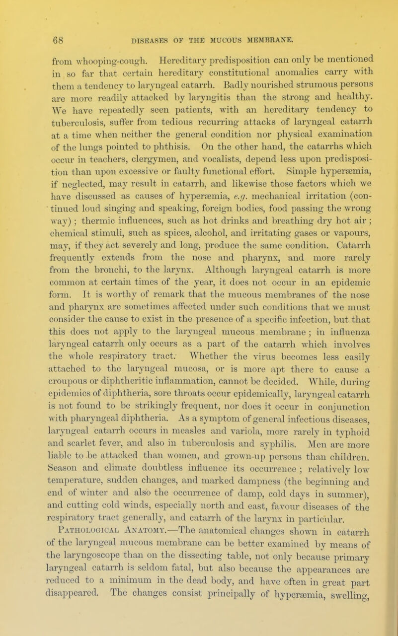 from whooping-cough. Hereditary predisposition can only be mentioned in so far that certain hereditary constitutional anomalies carry with them a tendency to laryngeal catarrh. Badly nourished strumous persons are more readily attacked by laryngitis than the strong and healthy. We have repeatedly seen patients, with an hereditary tendency to tuberculosis, Buffer from tedious recurring attacks of laryngeal catarrh at a time when neither the general condition nor physical examination of the lungs pointed to phthisis. On the other hand, the catarrhs which occur in teachers, clergymen, and vocalists, depend less upon predisposi- tion than upon excessive or faulty functional effort. Simple hyperemia, if neglected, may result in catarrh, and likewise those factors which we have discussed as causes of hyperemia, e.g. mechanical irritation (con- ' tinued loud singing and speaking, foreign bodies, food passing the wrong way) ; thermic influences, such as hot drinks and breathing dry hot air ; chemical stimuli, such as spices, alcohol, and irritating gases or vapours, may, if they act severely and long, produce the same condition. Catarrh frequently extends from the nose and pharynx, and more rarely from the bronchi, to the larynx. Although laryngeal catarrh is more common at certain times of the year, it does not occur in an epidemic form. It is worthy of remark that the mucous membranes of the nose and pharynx are sometimes affected under such conditions that we must consider the cause to exist in the presence of a specific infection, but that this does not apply to the laryngeal mucous membrane ; in influenza laryngeal catarrh only occurs as a part of the catarrh which involves the whole respiratory tract. Whether the virus becomes less easily attached to the laryngeal mucosa, or is more apt there to cause a croupous or diphtheritic inflammation, cannot be decided. While, during epidemics of diphtheria, sore throats occur epidemically, laryngeal catarrh is not found to be strikingly frequent, nor does it occur in conjunction with pharyngeal diphtheria. As a symptom of general infectious diseases, laryngeal catarrh occurs in measles and variola, more rarely in typhoid and scarlet fever, and also in tuberculosis and syphilis. Men are more liable to be attacked than women, and grown-up persons than children. Season and climate doubtless influence its occurrence ; relatively low temperature, sudden changes, and marked dampness (the beginning and end of winter and also the occurrence of damp, cold days in summer), and cutting cold winds, especially north and east, favour diseases of the respiratory tract generally, and catarrh of the larynx in particular. Pathological Anatomy.—The anatomical changes shown in catarrh of the laryngeal mucous membrane can be better examined by means of the laryngoscope than on the dissecting table, not only because primary laryngeal catarrh is seldom fatal, but also because the appearances are reduced to a minimum in the dead body, and have often in great part disappeared. The changes consist principally of hyperemia, swelling,