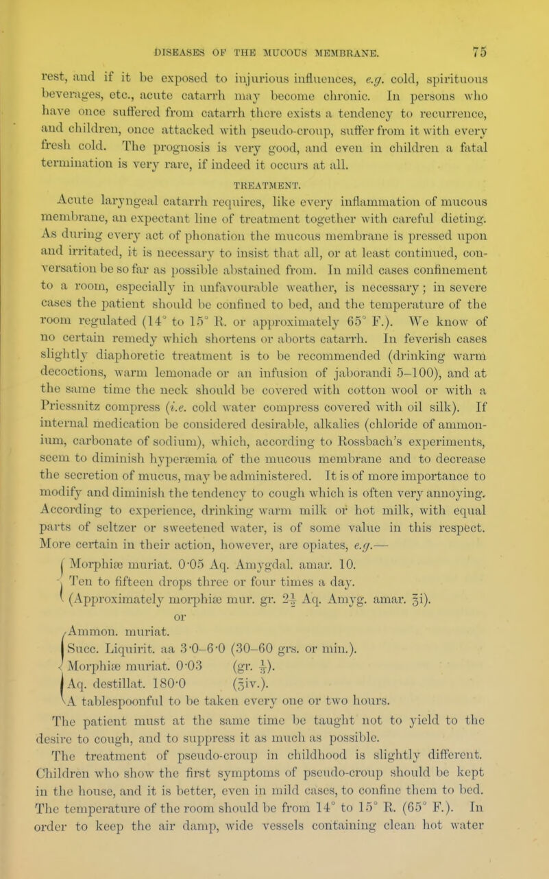 rest, and if it he exposed to injurious influences, e.g. cold, spirituous beverages, etc., acute catarrh may become chronic. In persons who have once suffered from catarrh there exists a tendency to recurrence, and children, once attacked with pseudo-croup, suffer from it with every fresh cold. The prognosis is very good, and even in children a fatal termination is very rare, if indeed it occurs at all. TREATMENT. Acute laryngeal catarrh requires, like every inflammation of mucous membrane, an expectant line of treatment together with careful dieting. As during every act of phonation the mucous membrane is pressed upon and irritated, it is necessary to insist that all, or at least continued, con- versation be so far as possible abstained from. In mild cases confinement to a room, espcciall} in unfavourable weather, is necessary; in severe cases the patient should be confined to bed, and the temperature of the room regulated (14° to IS' R. or approximately 65° F.). We know of no certain remedy which shortens or aborts catarrh. In feverish cases slightly diaphoretic treatment is to be recommended (drinking warm decoctions, warm lemonade or an infusion of jaborandi 5-100), and at the same time the neck should be covered with cotton wool or with a Priessnitz compress (i.e. cold water compress covered with oil silk). If internal medication be considered desirable, alkalies (chloride of ammon- ium, carbonate of sodium), which, according to Rossbach's experiments, seem to diminish hyperemia of the mucous membrane and to decrease the secretion of mucus, may be administered. It is of more importance to modify and diminish the tendency to cough which is often very annoying. According to experience, drinking warm milk or hot milk, witli equal parts of seltzer or sweetened water, is of some value in this respect. More certain in their action, however, arc opiates, e.g.— ( Morphia) muriat. 0*05 Aq. AmygdaL amar. 10. > Ten to fifteen drops three or four times a day. ' (Approximately morphia; raur. gr. 2^ Aq. Amyg. amar. ji). or /Amnion, muriat. I Succ. Liquirit. aa 3'0-6-0 (30-60 grs. or min.). < Morphias muriat. 0*03 (gr. i). |Aq. destillat. 180-0 (giv.). \A tablespoonful to be taken cveiy one or two hours. The patient must at the same time be taught not to yield to the desire to cough, and to suppress it as much as possible. The treatment of pseudo-croup in childhood is slightly different. Children who show the first symptoms of pseudo-croup should be kept in the house, and it is better, even in mild cases, to confine them to bed. The temperature of the room should be from 14° to 15° li. (65° F.). In order to keep the air damp, wide vessels containing clean hot water