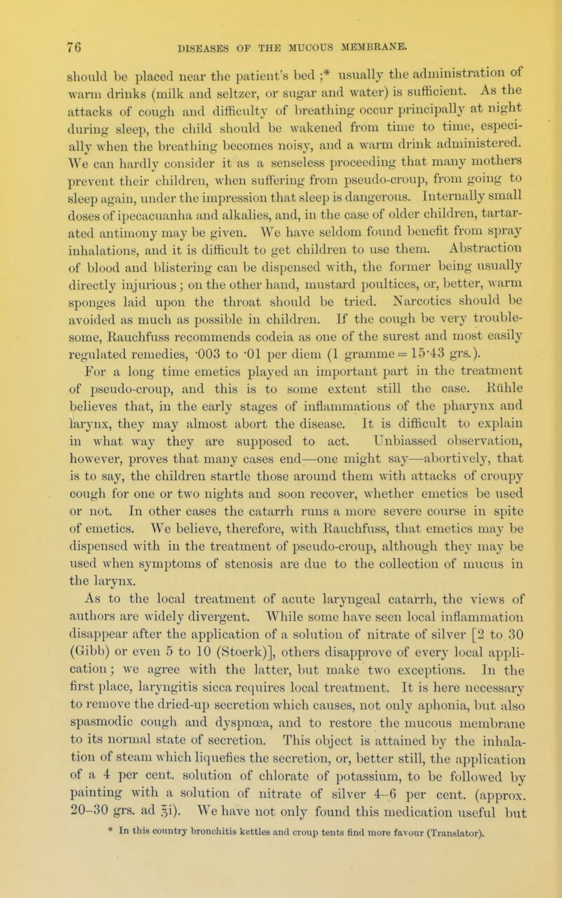 should be placed near the patient's bed ;* usually the administration of warm drinks (milk and seltzer, or sugar and water) is sufficient. As the attacks of cough and difficulty of breathing occur principally at night during sleep, the child should be wakened from time to time, especi- ally when the breathing becomes noisy, and a warm drink administered. We can hardly consider it as a senseless proceeding that many mothers prevent their children, when suffering from pseudo-croup, from going to sleep again, under the impression that sleep is dangerous. Internally small closes of ipecacuanha and alkalies, and, in the case of older children, tartar- ated antimony may be given. We have seldom found benefit from spray inhalations, and it is difficult to get children to use them. Abstraction of blood and blistering can be dispensed with, the former being usually directly injurious ; on the other hand, mustard poultices, or, better, warm sponges laid upon the throat should be tried. Narcotics should be avoided as much as possible in children. If the cough be very trouble- some, Rauchfuss recommends codeia as one of the surest and most easily regulated remedies, 003 to 01 per diem (1 gramme == 15*43 grs.). For a long time emetics played an important part in the treatment of pseudo-croup, and this is to some extent still the case. Ruble believes that, in the early stages of inflammations of the pharynx and larynx, they may almost abort the disease. It is difficult to explain in what way they are supposed to act. Unbiassed observation, however, proves that many cases end—one might say—abortively, that is to say, the children startle those around them with attacks of croupy cough for one or two nights and soon recover, whether emetics be used or not. In other cases the catarrh runs a more severe course in spite of emetics. We believe, therefore, with Rauchfuss, that emetics may be dispensed with in the treatment of pseudo-croup, although they may be used when symptoms of stenosis are due to the collection of mucus in the larynx. As to the local treatment of acute laryngeal catarrh, the views of authors are widely divergent. While some have seen local inflammation disappear after the application of a solution of nitrate of silver [2 to 30 (Gibb) or even 5 to 10 (Stoerk)], others disapprove of every local appli- cation ; we agree with the latter, but make two exceptions. In the first place, laryngitis sicca requires local treatment. It is here necessary to remove the dried-up secretion which causes, not only aphonia, but also spasmodic cough and dyspnoea, and to restore the mucous membrane to its normal state of secretion. This object is attained by the inhala- tion of steam which liquefies the secretion, or, better still, the application of a 4 per cent, solution of chlorate of potassium, to be followed by painting with a solution of nitrate of silver 4-6 per cent, (approx. 20-30 grs. ad 5i). We have not only found this medication useful but * In tins country bronchitis kettles and croup tents find more favour (Translator).