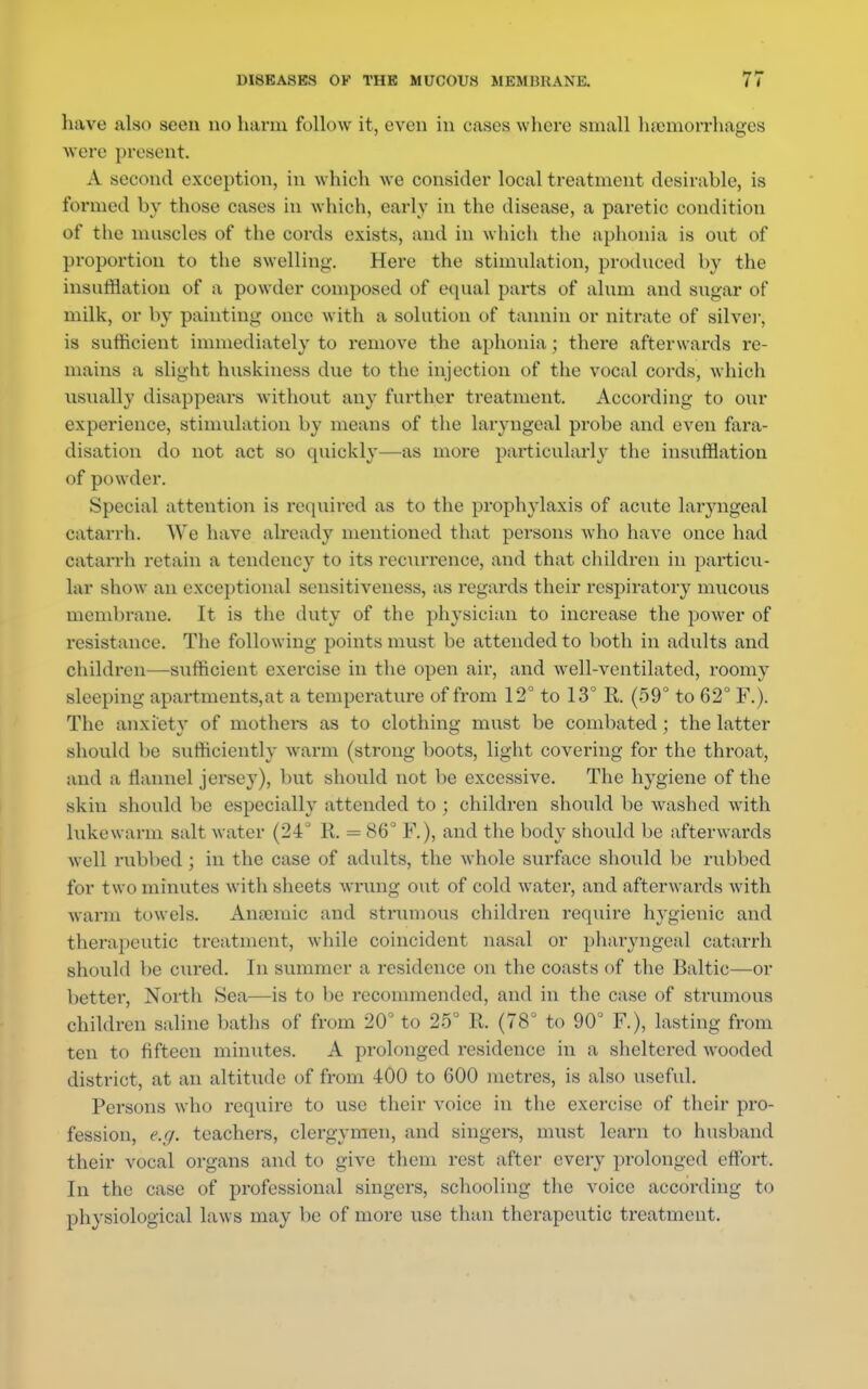 have also seen no harm follow it, even in cases where small hemorrhages were present. A second exception, in which we consider local treatment desirable, is formed by those cases in which, early in the disease, a paretic condition of the muscles of the cords exists, and in which the aphonia is out of proportion to the swelling. Here the stimulation, produced by the insufflation of a powder composed of equal parts of alum and sugar of milk, or by painting once with a solution of tannin or nitrate of silver, is sufficient immediately to remove the aphonia; there afterwards re- mains a slight huskiness due to the injection of the vocal cords, which usually disappears without any further treatment. According to our experience, stimulation by means of the laryngeal probe and even fara- disation do not act so quickly—as more particularly the insufflation of powder. Special attention is required as to the prophylaxis of acute laiyngeal catarrh. We have already mentioned that persons who have once had catarrh retain a tendency to its recurrence, and that children in particu- lar show an exceptional sensitiveness, as regards their respiratory mucous membrane. It is the duty of the physician to increase the power of resistance. The following points must be attended to both in adults and children—sufficient exercise in the open air, and well-ventilated, roomy sleeping apartments,at a temperature of from 12° to 13° R. (59° to 62° F.). The anxiety of mothers as to clothing must be combated ; the latter should be sufficiently warm (strong boots, light covering for the throat, and a flannel jersey), but should not be excessive. The hygiene of the skin should lie especially attended to ; children should be washed with lukewarm salt water (24° R. = 86° F.), and the body should be afterwards well rubbed; in the case of adults, the whole surface should be rubbed for two minutes with sheets wrung out of cold water, and afterwards with warm towels. Anaemic and strumous children require hygienic and therapeutic treatment, while coincident nasal or pharyngeal catarrh should be cured. In summer a residence on the coasts of the Baltic—or better, North Sea—is to be recommended, and in the case of strumous children saline baths of from 20° to 25° R. (78° to 90° F), lasting from ten to fifteen minutes. A prolonged residence in a sheltered wooded district, at an altitude of from 400 to GOO metres, is also useful. Persons who require to use their voice in the exercise of their pro- fession, e.g. teachers, clergymen, and singers, must learn to husband their vocal organs and to give them rest after every prolonged effort. In the case of professional singers, schooling the voice according to physiological laws may be of more use than therapeutic treatment.