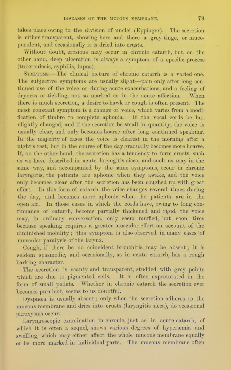 takes place owing to the division of nuclei (Eppinger). The secretion is either transparent, showing here and there a grey tinge, or muco- purulent, and occasionally it is dried into crusts. Without doubt, erosions may occur in chronic catarrh, but, on the other hand, deep ulceration is always a symptom of a specific process (tuberculosis, syphilis, lupus). Symptoms.—The clinical picture of chronic catarrh is a varied one. The subjective symptoms are usually slight—pain only after long con- tinued use of the voice or during acute exacerbations, and a feeling of dryness or tickling, not so marked as in the acute affection. When there is much secretion, a desire'to hawk or cough is often present. The most constant symptom is a change of voice, which varies from a modi- fication of timbre to complete aphonia. If the vocal cords be but slightly changed, and if the secretion be small in quantity, the voice is usually clear, and only becomes hoarse after long continued speaking. In the majority of cases the voice is clearest in the morning after a night's rest, but in the course of the day gradually becomes more hoarse. If, on the other hand, the secretion has a tendency to fonn crusts, such as we have described in acute laryngitis sicca, and such as may in the same way, and accompanied by the same symptoms, occur in chronic laryngitis, the patients are aphonic when they awake, and the voice only becomes clear after the secretion has been coughed up with great effort. In this form of catarrh the voice changes several times during the day, and becomes more aphonic when the patients are in the open air. In those cases in which the cords have, owing to long con- tinuance of catarrh, become partially thickened and rigid, the voice may, in ordinary conversation, only seem muffled, but soon tires because speaking requires a greater muscular effort on account of the diminished mobility ; this symptom is also observed in many cases 'of muscular paralysis of the larynx. Cough, if there be no coincident bronchitis, may be absent; it is seldom spasmodic, and occasionally, as in acute catarrh, has a rough barking character. The secretion is scanty and transparent, studded with grey points which are due to pigmented cells. It is often expectorated in the form of small pellets. Whether in chronic catarrh the secretion ever becomes purulent, seems to us doubtful. Dyspnoea is usually absent; only when the secretion adheres to the mucous membrane and dries into crusts (laryngitis sicca), do occasional paroxysms occur. Laryngoscopic examination in chronic, just as in acute catarrh, of which it is often a sequel, shows various degrees of hyperemia and swelling, which may either affect the whole mucous membrane equally or be more marked in individual parts. The mucous membrane often