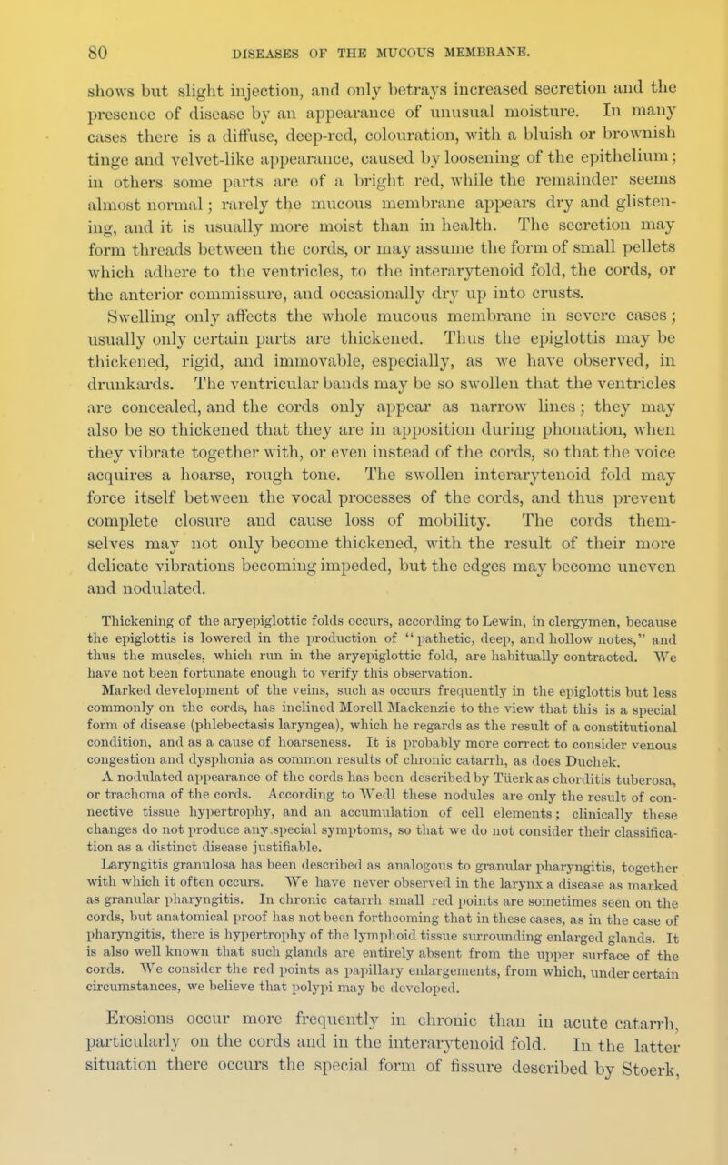 shows but slight injection, and only betrays increased secretion and the presence of disease by an appearance of unusual moisture. In many eases there is a diffuse, deep-red, colouration, with a bluish or brownish tinge and velvet-like appearance, caused by loosening of the epithelium; in others some parts are of a bright red, while the remainder seems almost normal ; rarely the mucous membrane appears dry and glisten- ing, and it is usually more moist than in health. The secretion may form threads between the cords, or may assume the form of small pellets which adhere to the ventricles, to the interarytenoid fold, the cords, or the anterior commissure, and occasionally dry up into crusts. Swelling only affects the whole mucous membrane in severe cases; usually only certain parts are thickened. Thus the epiglottis may be thickened, rigid, and immovable, especially, as we have observed, in drunkards. The ventricular bands may be so swollen that the ventricles are concealed, and the cords only appear as narrow lines; they may also be so thickened that they are in apposition during phonation, when they vibrate together with, or even instead of the cords, so that the voice acquires a hoarse, rough tone. The swollen interarytenoid fold may force itself between the vocal processes of the cords, and thus prevent complete closure and cause loss of mobility. The cords them- selves may not only become thickened, with the result of their more delicate vibrations becoming impeded, but the edges may become uneven and nodulated. Thickening of the aryepiglottic folds occurs, according to Lewin, in clergymen, because the epiglottis is lowered in the production of pathetic, deep, and hollow notes, and thus the muscles, which run in the aryepiglottic fold, are habitually contracted. We have not been fortunate enough to verify this observation. Marked development of the veins, such as occurs frequently in the epiglottis but less commonly on the cords, has inclined Morell Mackenzie to the view that this is a special form of disease (phlebectasis laryngea), which he regards as the result of a constitutional condition, and as a cause of hoarseness. It is probably more correct to consider venous congestion and dysphonia as common results of chronic catarrh, as does Duchek. A nodulated appearance of the cords has been described by Tuerk as chorditis tuberosa, or trachoma of the cords. According to Wedl these nodules are only the result of con- nective tissue hypertrophy, and an accumulation of cell elements; clinically these changes do not produce any special symptoms, so that we do not consider their classifica- tion as a distinct disease justifiable. Laryngitis granulosa has been described as analogous to granular pharyngitis, together with which it often occurs. We have never observed in the larynx a disease as marked as granular pharyngitis. In chronic catarrh small red points are sometimes seen on the cords, but anatomical proof has not been forthcoming that in these cases, as in the case of pharyngitis, there is hypertrophy of the lymphoid tissue surrounding enlarged glands. It is also well known that such glands are entirely absent from the upper surface of the cords. We consider the red points as papillary enlargements, from which, under certain circumstances, we believe that polypi may be developed. Erosions occur more frequently in chronic than in acute catarrh particularly on the cords and in the interarytenoid fold. In the latter situation there occurs the special form of fissure described by Stoerk,
