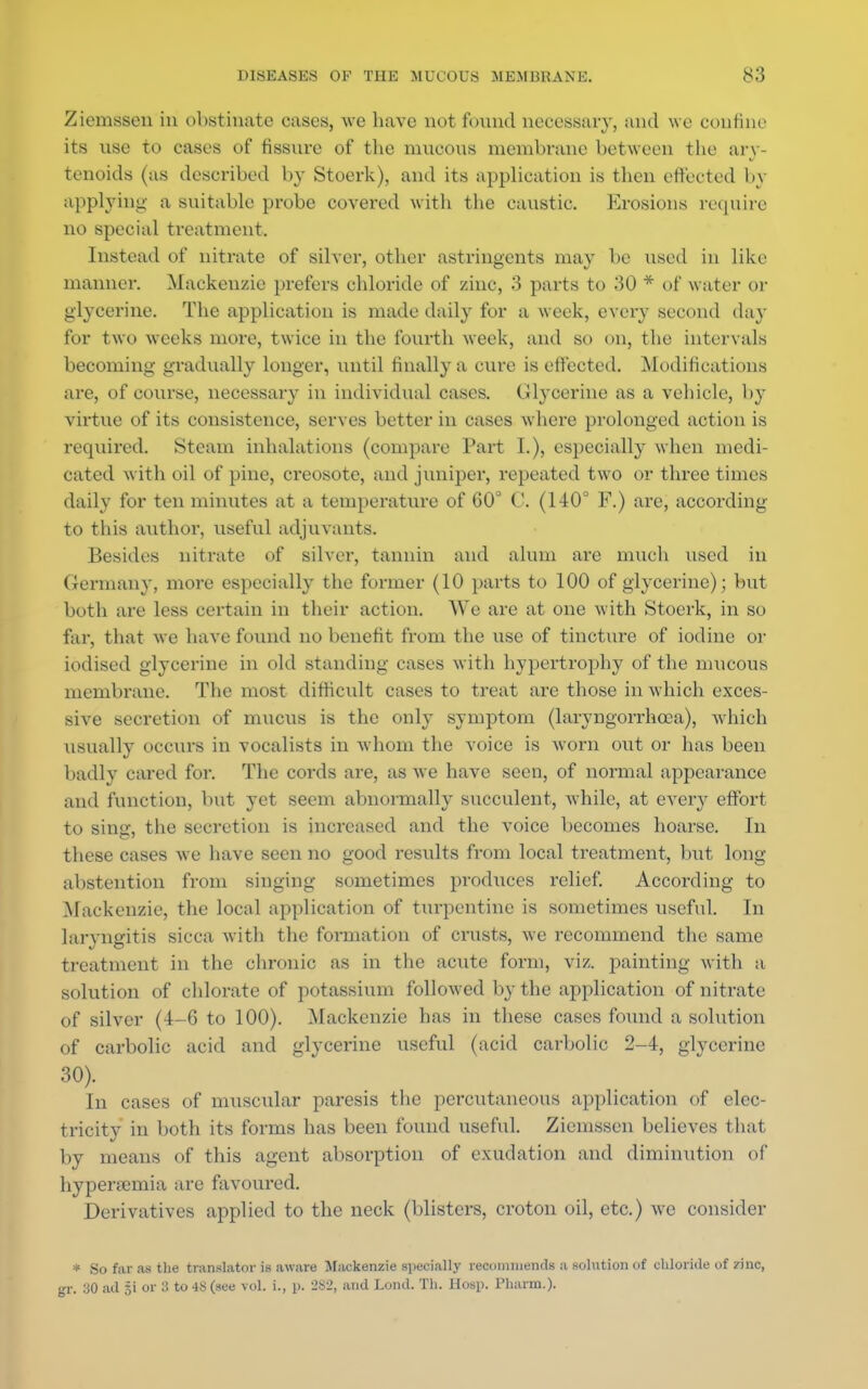 Ziemssen in obstinate cases, we have not found necessary, and we confine its use to cases of fissure of the mucous membrane between the ary- tenoids (as described by Stoerk), and its application is then effected by applying a suitable probe covered with the caustic. Erosions require no special treatment. Instead of nitrate of silver, other astringents may be used in like manner. Mackenzie prefers chloride of zinc, 3 parts to 30 * of water or glycerine. The application is made daily for a week, every second day for two weeks more, twice in the fourth week, and so on, the intervals becoming gradually longer, until finally a cure is effected. Modifications are, of course, necessary in individual cases. Glycerine as a vehicle, by virtue of its consistence, serves better in cases where prolonged action is required. Steam inhalations (compare Part I.), especially when medi- cated with oil of pine, creosote, and juniper, repeated two or three times daily for ten minutes at a temperature of 60° C. (140° F.) are, according to this author, useful adjuvants. Besides nitrate of silver, tannin and alum are much used in Germany, more especially the former (10 parts to 100 of glycerine); but both are less certain in their action. We are at one with Stoerk, in so far, that we have found no benefit from the use of tincture of iodine or iodised glycerine in old standing cases with hypertrophy of the mucous membrane. The most difficult cases to treat are those in which exces- sive secretion of mucus is the only symptom (laryngorrhcea), which usually occurs in vocalists in whom the voice is worn out or has been badly cared for. The cords are, as we have seen, of normal appearance and function, but yet seem abnormally succulent, while, at every effort to sing, the secretion is increased and the voice becomes hoarse. In these cases we have seen no good results from local treatment, but long- abstention from singing sometimes produces relief. According to Mackenzie, the local application of turpentine is sometimes useful. In laryngitis sicca with the formation of crusts, we recommend the same treatment in the chronic as in the acute form, viz. painting with a solution of chlorate of potassium followed by the application of nitrate of silver (4-6 to 100). Mackenzie has in these cases found a solution of carbolic acid and glycerine useful (acid carbolic 2-4, glycerine 30). In cases of muscular paresis the percutaneous application of elec- tricity in both its forms has been found useful. Ziemssen believes that by means of this agent absorption of exudation and diminution of hyperemia are favoured. Derivatives applied to the neck (blisters, croton oil, etc.) we consider * So far as the translator is aware Mackenzie specially recommends a solution of chloride of zinc, gr. .30 ad §i or 3 to 48 (see vol. i., p. 282, and Lond. Th. Hosp. Pharm.).