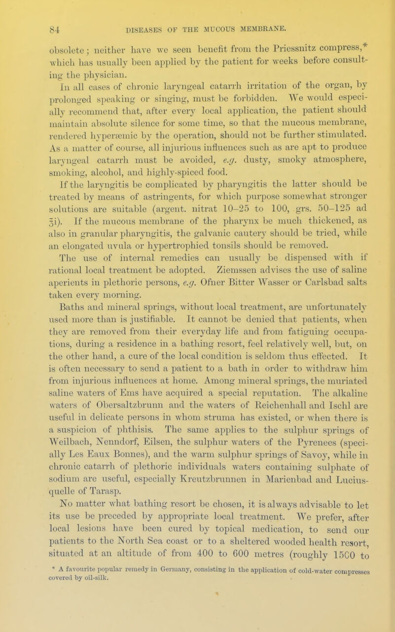 obsolete; neither have we seen benefit fvom the Priessnitz compress * which has usually been applied by the patient for weeks before consult- ing the physician. In all cases of chronic laryngeal catarrh irritation of the organ, by prolonged speaking or singing, must be forbidden. We would especi- ally recommend that, after every local application, the patient should maintain absolute silence for some time, so that the mucous membrane, rendered hypersemic by the operation, should not be further stimulated. As a matte r of course, all injurious influences such as are apt to produce laryngeal catarrh must be avoided, e.g. dusty, smoky atmosphere, smoking, alcohol, and highly-spiced food. If the laryngitis be complicated by pharyngitis the latter should be treated by means of astringents, for which purpose somewhat stronger solutions are suitable (argent, nitrat 10-25 to 100, grs. 50-125 ad 5i). If the mucous membrane of the pharynx be much thickened, as also in granular pharyngitis, the galvanic cautery should be tried, while an elongated uvula or hypertrophied tonsils should be removed. The use of internal remedies can usually be dispensed with if rational local treatment be adopted. Ziemssen advises the use of saline aperients in plethoric persons, e.g. Ofner Bitter Wasser or Carlsbad salts taken every morning. Baths and mineral springs, without local treatment, are unfortunately used more than is justifiable. It cannot be denied that patients, when they are removed from their everyday life and from fatiguing occupa- tions, during a residence in a bathing resort, feel relatively well, but, on the other hand, a cure of the local condition is seldom thus effected. It is often necessary to send a patient to a bath in order to withdraw him from injurious influences at home. Among mineral springs, the muriated saline waters of Ems have acquired a special reputation. The alkaline waters of Obersaltzbrunn and the waters of Reichenhall and Ischl are useful in delicate persons in whom struma has existed, or when there is a suspicion of phthisis. The same applies to the sulphur springs of Weilbach, Nenndorf, Eilsen, the sulphur waters of the Pyrenees (speci- ally Lcs Eaux Bonnes), and the warm sulphur springs of Savoy, while in chronic catarrh of plethoric individuals waters containing sulphate of sodium are useful, especially Kreutzbrunnen in Marienbad and Lucius- quelle of Tarasp. No matter what bathing resort be chosen, it is always advisable to let its use be preceded by appropriate local treatment. We prefer, after local lesions have been cured by topical medication, to send our patients to the North Sea coast or to a sheltered wooded health resort, situated at an altitude of from 400 to 600 metres (roughly 15C0 to * A favourite popular remedy in Germany, consisting in the application of cold-water compresses covered by oil-silk.