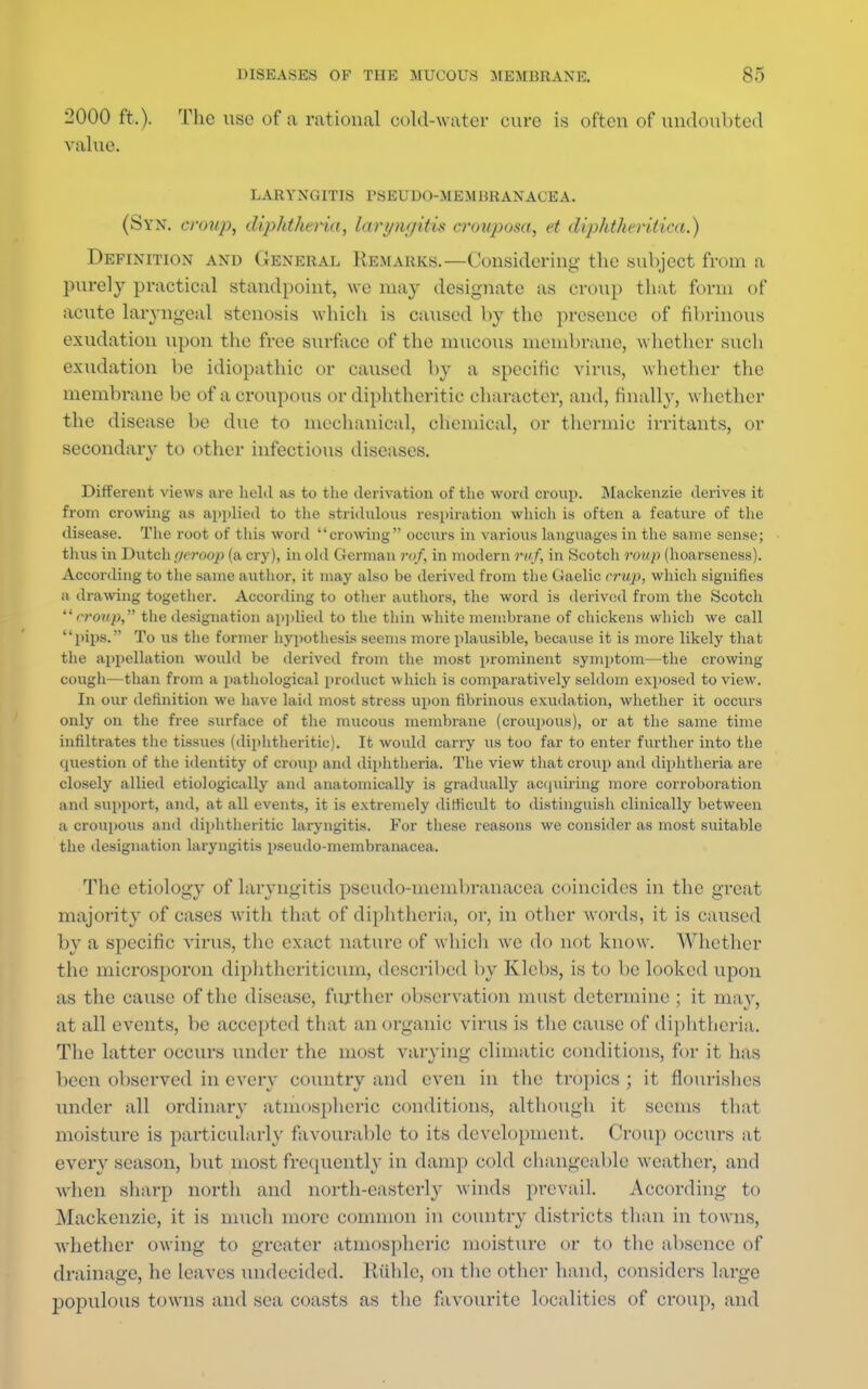 2000 ft.). The use of a rational cold-water cure is often of undoubted value. LARYNGITIS PSEUDO-MEMliRANACEA. (Syn. croup, diphtheria, lari/ni/itis crouposa, et diphtheritica.) Definition and General Remarks.—Considering the subject from a purely practical standpoint, we may designate as croup that form of acute laryngeal stenosis which is caused by the presence of fibrinous exudation upon the free surface of the mucous membrane, whether such exudation be idiopathic or caused by a specific virus, whether the membrane be of a croupous or diphtheritic character, and, finally, whether the disease be due to mechanical, chemical, or thermic irritants, or secondary to other infectious diseases. Different views are held as to the derivation of the word croup. Mackenzie derives it from crowing as applied to the stridulous respiration which is often a feature of the disease. The root of this word crowing occurs in various languages in the same sense; thus in Dutch r/eroop (a cry), in old German rof, in modern ruf, in Scotch roup (hoarseness). According to the same author, it may also be derived from the Gaelic crup, which signifies a drawing together. According to other authors, the word is derived from the Scotcli  eroup, the designation applied to the thin white membrane of chickens which we call pips. To us the former hypothesis seems more plausible, because it is more likely that the appellation would be derived from the most prominent symptom—the crowing cough—than from a pathological product which is comparatively seldom exposed to view. In our definition we have laid most stress upon fibrinous exudation, whether it occurs only on the free surface of the mucous membrane (croupous), or at the same time infiltrates the tissues (diphtheritic). It would carry us too far to enter further into the question of the identity of croup and diphtheria. The view that croup and diphtheria are closely allied etiologically and anatomically is gradually acquiring more corroboration and support, and, at all events, it is extremely difficult to distinguish clinically between a croupous and diphtheritic laryngitis. For these reasons we consider as most suitable the designation laryngitis pseudo-membranacea. The etiology of laryngitis pseudo-membranacea coincides in the great majority of cases with that of diphtheria, or, in other words, it is caused by a specific virus, the exact nature of which we do not know. Whether the microsporon diphtheriticum, described by Klcbs, is to be looked upon as the cause of the disease, further observation must determine ; it may, at all events, be accepted that an organic virus is the cause of diphtheria. The latter occurs under the most varying climatic conditions, for it has been observed in every country and even in the tropics ; it flourishes under all ordinary atmospheric conditions, although it seems that moisture is particularly favourable to its development. Croup occurs at every season, but most frequently in damp cold changeable weather, and when sharp north and north-easterly winds prevail. According to Mackenzie, it is much more common in country districts than in towns, whether owing to greater atmospheric moisture or to the absence of drainage, he leaves undecided. Ruble, on the other hand, considers large populous towns and sea coasts as the favourite localities of croup, and