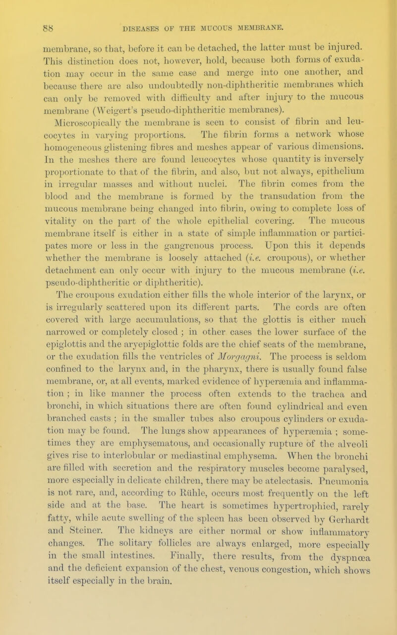 membrane, bo tbat, before it can be detached, the latter must lie injured. This distinction does not, however, hold, because both forms of exuda- tion may occur in the same case and merge into one another, and because there are also undoubtedly non-diphtheritic membranes which can only be removed with difficulty and after injury to the mucous membrane (Weigert's pseudo-diphtheritic membranes). Microscopically the membrane is seen to consist of fibrin and leu- cocytes in varying- proportions. The fibrin forms a network Avhose homogeneous glistening fibres and meshes appear of various dimensions. In the meshes there are found leucocytes whose quantity is inversely proportionate to that of the fibrin, and also, but not always, epithelium in irregular masses and without nuclei. The fibrin comes from the blood and the membrane is formed by the transudation from the mucous membrane being changed into fibrin, owing to complete loss of vitality on the part of the whole epithelial covering. The mucous membrane itself is either in a state of simple inflammation or partici- pates more or less in the gangrenous process. Upon this it depends whether the membrane is loosely attached (i.e. croupous), or whether detachment can only occur with injury to the mucous membrane (i.e. pseudo-diphtheritic or diphtheritic). The croupous exudation either fills the whole interior of the larynx, or is irregularly scattered upon its different parts. The cords are often covered with large accumulations, so that the glottis is either much narrowed or completely closed ; in other cases the lower surface of the epiglottis and the aryepiglottic folds are the chief seats of the membrane, or the exudation fills the ventricles of Morgagni. The process is seldom confined to the larynx and, in the pharynx, there is usually found false membrane, or, at all events, marked evidence of hyperresmia and inflamma- tion ; in like manner the process often extends to the trachea and bronchi, in which situations there are often found cylindrical and even branched casts; in the smaller tubes also croupous cylinders or exuda- tion may be found. The lungs show appearances of hypersemia ; some- times they are emphysematous, and occasionally rupture of the alveoli gives rise to interlobular or mediastinal emphysema. When the bronchi are filled with secretion and the respiratory muscles become paralysed, more especially in delicate children, there may be atelectasis. Pneumonia is not rare, and, according to Ruble, occurs most frequently on the left side and at the base. The heart is sometimes hypertrophied, rarely fatty, while acute swelling of the spleen has been observed by Gerhardt and Steiner. The kidneys are either normal or show inflammatory changes. The solitary follicles are always enlarged, more especially in the small intestines. Finally, there results, from the dyspnoea and the deficient expansion of the chest, venous congestion, which shows itself especially in the brain.