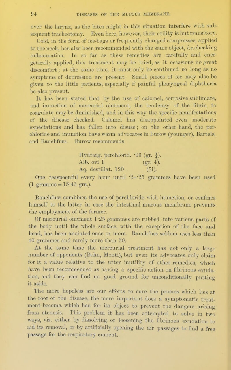 over the larynx, as the bites might in this situation interfere with sub- sequent tracheotomy. Even here, however, their utility is but transitory. Cold, in the form of ice-bags or frequently changed compresses, applied to the neck, lias also been recommended with the same object, i.&checking inflammation. Jn so far as these remedies are carefully and ener- getically applied, this treatment may be tried, as it occasions no great discomfort; at the same time, it must only be continued so long as no symptoms of depression are present. Small pieces of ice may also be given to the little patients, especially if painful pharyngeal diphtheria be also present. It has been stated that by the use of calomel, corrosive sublimate, and inunction of mercurial ointment, the tendency of the fibrin to coagulate maybe diminished, and in this way the specific manifestations of the disease checked. Calomel has disappointed even moderate expectations and has fallen into disuse; on the other hand, the per- chloride and inunction have warm advocates in Burow (younger), Bartels, and Rauchfuss. Burow recommends Hydrarg. perchlorid. 06 (gr. £). Alb. ovi 1 (gr. 4). Aq. destillat. 120 ($i). One teaspoonful every hour until *2-*25 grammes have been used (1 gramme = 15*43 grs.). Rauchfuss combines the use of perchloride with inunction, or confines himself to the latter in case the intestinal mucous membrane prevents the employment of the former. Of mercurial ointment 1*25 grammes are rubbed into various parts of the body until the whole surface, with the exception of the face and head, has been anointed once or more. Rauchfuss seldom uses less than 40 grammes and rarely more than o0. At the same time the mercurial treatment has not only a large number of opponents (Bohn, Monti), but even its advocates only claim for it a value relative to the utter inutility of other remedies, which have been recommended as having a specific action on fibrinous exuda- tion, and they can find no good ground for unconditionally putting it aside. The more hopeless are our efforts to cure the process which lies at the root of the disease, the more important does a symptomatic treat- ment become, which has for its object to prevent the clangers arising from stenosis. This problem it has been attempted to solve in two ways, viz. cither by dissolving or loosening the fibrinous exudation to aid its removal, or by artificially opening the air passages to find a free passage for the respiratory current.