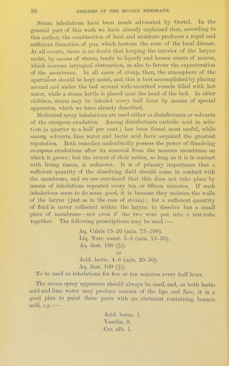 Steam inhalations have been much advocated by Oertel. In the general part of this work we have already explained that, according to this author, the combination of heat and moisture produces a rapid and sufficient formation of pus, which hastens the cure of the local disease. At all events, there is no doubt that keeping the interior of the larynx moist, by means of steam, tends to liquefy and loosen crusts of mucus, which increase laryngeal obstruction, as also to favour the expectoration of the membrane. In all cases of croup, then, the atmosphere of the apartment should be kept moist, and this is best accomplished by placing around and under the bed several wide-mouthed vessels filled with hot water, while a steam kettle is placed near the head of the bed. In older children, steam may be inhaled every half hour by means of special apparatus, which we have already described. Medicated spray inhalations arc used either as disinfectants or solvents of the croupous exudation. Among disinfectants carbolic acid in solu- tion (a quarter to a half per cent.) has been found most useful, while among solvents, lime water and lactic acid have acquired the greatest reputation. Both remedies undoubtedly possess the power of dissolving croupous exudations after its removal from the mucous membrane on which it grows; but the extent of their action, so long as it is in contact with living tissue, is unknown. It is of primary importance that a sufficient quantity of the dissolving fluid should come in contact with the membrane, and we are convinced that this does not take place by means of inhalations repeated every ten or fifteen minutes. If such inhalations seem to do some good, it is because they moisten the walls of the larynx (just as in the case of steam); for a sufficient quantity of fluid is never collected within the larynx to dissolve but a small piece of membrane—not even if the two were put into a test-tube together. The following prescriptions may be used :— Aq. Calcis 15-20 (min. 75-100). Liq. Natr. canst, 3-6 (min. 15-30). Aq. dest, 100 (5i). or Acid, lactic. 4-6 (min. 20-30). Aq. dest, 100 To be used as inhalations for five or ten minutes every half hour. The steam spray apparatus should always be used, and, as both lactic acid and lime water may produce eczema of the lips and face, it is a good plan to paint these parts with an ointment containing boracic acid, e.g. :— Acid. borac. 1. Vaselin. 9. Cer. alb. 1.