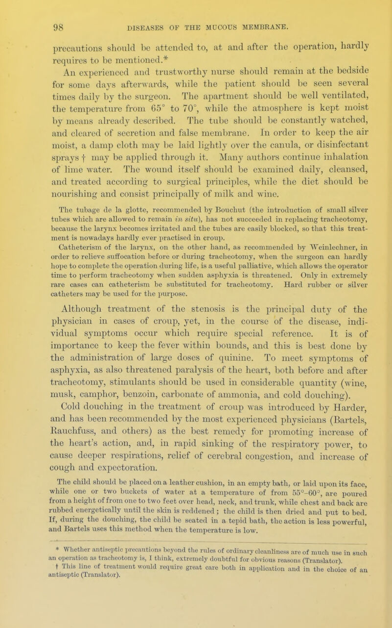 precautions should be attended to, at and after the operation, hardly requires to be mentioned.* An experienced and trustworthy nurse should remain at the bedside for some days afterwards, while the patient should be seen several times daily by the surgeon. The apartment should be well ventilated, the temperature from 65° to 70°, while the atmosphere is kept moist by means already described. The tube should be constantly watched, and cleared of secretion and false membrane. In order to keep the air moist, a damp cloth may be laid lightly over the canula, or disinfectant sprays f may be applied through it. .Many authors continue inhalation of lime water. The wound itself should be examined daily, cleansed, and treated according to surgical principles, while the diet should be nourishing and consist principally of milk and wine. The tubage de la glotte, recommended by Bouchut (the introduction of small silver tubes which are allowed to remain in situ), has not succeeded in replacing tracheotomy, beca\ise the larynx becomes irritated and the tubes are easily blocked, so that this treat- ment is nowadays hardly ever practised in croup. Catheterism of the larynx, on the other hand, as recommended by Weinlechner, in order to relieve suffocation before or during tracheotomy, when the surgeon can hardly hope to complete the operation during life, is a useful palliative, which allows the operator time to perform tracheotomy when sudden asphyxia is threatened. Only in extremely rare cases can catheterism be substituted for tracheotomy. Hard rubber or silver catheters may be used for the purpose. Although treatment of the stenosis is the principal dut}' of the physician in cases of croup, yet, in the course of the disease, indi- vidual symptoms occur which require special reference. It is of importance to keep the fever within bounds, and this is best clone by the administration of large doses of quinine. To meet symptoms of asphyxia, as also threatened paralysis of the heart, both before and after tracheotomy, stimulants should be used in considerable quantity (wine, musk, camphor, benzoin, carbonate of ammonia, and cold douching). Cold douching in the treatment of croup was introduced by Harder, and has been recommended by the most experienced physicians (Bartels, Rauchfuss, and others) as the best remedy for promoting increase of the heart's action, and, in rapid sinking of the respiratory power, to cause deeper respirations, relief of cerebral congestion, and increase of cough and expectoration. The child should be placed on a leather cushion, in an empty bath, or laid upon its face, while one or two buckets of water at a temperature of from 55°-G0=', are poured from a height of from one to two feet over head, neck, and trunk, while chest and back are rubbed energetically until the skin is reddened ; the child is then dried and put to bed. If, during the douching, the child be seated in a tepid bath, the action is less powerful, and Bartels uses this method when the temperature is low. * Whether antiseptic precautions beyond the rules of ordinary cleanliness are of much use in sue an operation as tracheotomy is, I think, extremely doubtful for obvious reasons (Translator). t This line of treatment would require great care both in application and in the choice of 8 antiseptic (Translator).
