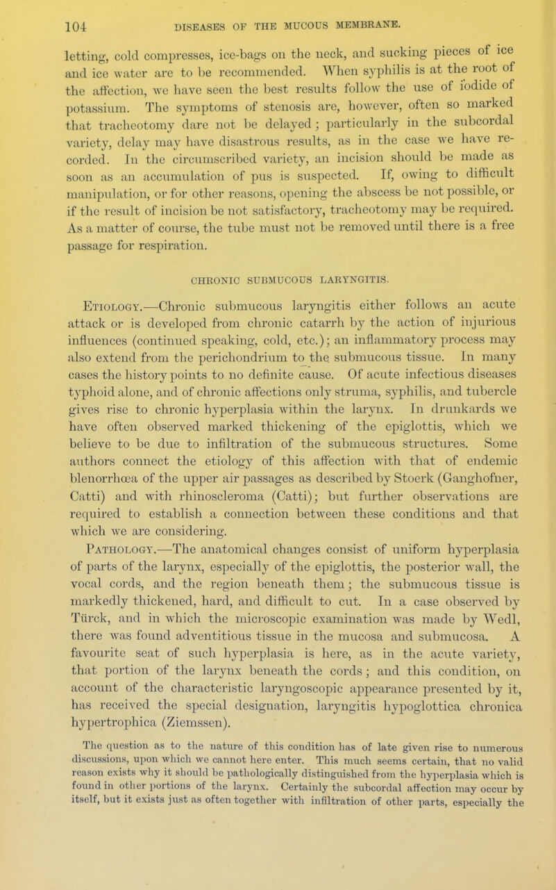 letting, cold compresses, ice-bags on the neck, and sucking pieces of ice and ice water are to be recommended. When syphilis is at the root of the affection, we have seen the best results follow the use of iodide of potassium. The symptoms of stenosis are, however, often so marked that tracheotomy dare not be delayed ; particularly in the subcordal variety, delay may have disastrous results, as in the case we have re- corded. In the circumscribed variety, an incision should be made as soon as an accumulation of pus is suspected. If, owing to difficult manipulation, or for other reasons, opening the abscess be not possible, or if the result of incision be not satisfactory, tracheotomy may be required. As a matter of course, the tube must not be removed until there is a free passage for respiration. CHRONIC SUBMUCOUS LARYNGITIS. Etiology.—Chronic submucous laryngitis either follows an acute attack or is developed from chronic catarrh by the action of injurious influences (continued speaking, cold, etc.); an inflammatory process may also extend from the perichondrium to the. submucous tissue. In many cases the history points to no definite cause. Of acute infectious diseases typhoid alone, and of chronic affections only struma, syphilis, and tubercle gives rise to chronic hyperplasia within the larynx. In drunkards we have often observed marked thickening of the epiglottis, which we believe to be due to infiltration of the submucous structures. Some authors connect the etiology of this affection with that of endemic blenorrhoea of the upper air passages as described by Stoerk (Ganghofner, Catti) and with rhinoscleroma (Catti); but further observations are required to establish a connection between these conditions and that which we are considering. Pathology.—The anatomical changes consist of uniform hyperplasia of parts of the larynx, especially of the epiglottis, the posterior wall, the vocal cords, and the region beneath them; the submucous tissue is markedly thickened, hard, and difficult to cut. In a case observed by Turck, and in which the microscopic examination was made by Wedl, there was found adventitious tissue in the mucosa and submucosa. A favourite seat of such hyperplasia is here, as in the acute variety, that portion of the larynx beneath the cords; and this condition, on account of the characteristic Laryngoscopic appearance presented by it, has received the special designation, laryngitis hypoglottica chronica hv ] tertrophica (Ziemssen). The question as to the nature of this condition lias of late given rise to numerous discussions, upon which we cannot here enter. This much seems certain, that no valid reason exists why it shoidd be pathologically distinguished from the hyperplasia which is found in other portions of the larynx. Certainly the subcordal affection may occur by itself, but it exists just as often together with infiltration of other parts, especially the