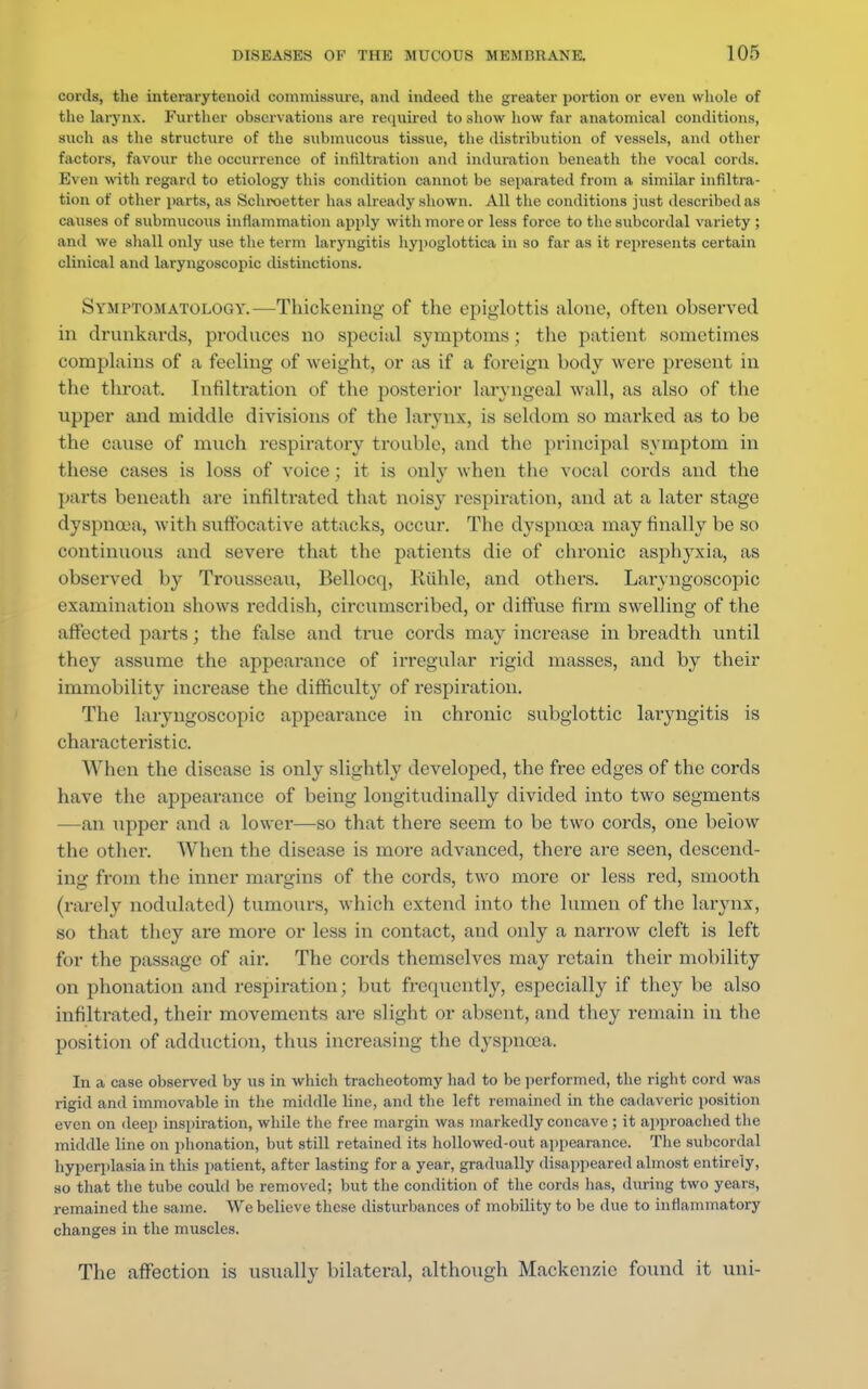 cords, the interarytenoid commissure, anil indeed the greater portion or even whole of the larynx. Further observations are required to show how far anatomical conditions, such as the structure of the submucous tissue, the distribution of vessels, and other factors, favour the occurrence of infiltration and induration beneath the vocal cords. Even with regard to etiology this condition cannot be separated from a similar infiltra- tion of other parts, as Schroetter has already shown. All the conditions just described as causes of submucous inflammation apply with more or less force to the subcordal variety ; and we shall only use the term laryngitis hypoglottica in so far as it represents certain clinical and laryngoscopic distinctions. Symptomatology.—Thickening of the epiglottis alone, often observed in drunkards, produces no special symptoms ; the patient sometimes complains of a feeling of weight, or as if a foreign body were present in the throat. Infiltration of the posterior laryngeal wall, as also of the upper and middle divisions of the larynx, is seldom so marked as to be the cause of much respiratory trouble, and the principal symptom in these cases is loss of voice; it is only when the vocal cords and the parts beneath are infiltrated that noisy respiration, and at a later stage dyspnoea, with suffocative attacks, occur. The dyspnoea may finally be so continuous and severe that the patients die of chronic asphyxia, as observed by Trousseau, Bellocq, Riihle, and others. Laryngoscopic examination shows reddish, circumscribed, or diffuse firm swelling of the affected parts; the false and true cords may increase in breadth until they assume the appearance of irregular rigid masses, and by their immobility increase the difficulty of respiration. The laryngoscopic appearance in chronic subglottic laryngitis is characteristic. When the disease is only slightly developed, the free edges of the cords have the appearance of being longitudinally divided into two segments —an upper and a lower—so that there seem to be two cords, one below the other. When the disease is more advanced, there are seen, descend- ing from the inner margins of the cords, two more or less red, smooth (rarely nodulated) tumours, which extend into the lumen of the larynx, so that they are more or less in contact, and only a narrow cleft is left for the passage of air. The cords themselves may retain their mobility on phonation and respiration; but frequently, especially if they be also infiltrated, their movements are slight or absent, and they remain in the position of adduction, thus increasing the dyspnoea. In a case observed by us in which tracheotomy had to be performed, the right cord was rigid and immovable in the middle line, and the left remained in the cadaveric position even on deep inspiration, while the free margin was markedly concave ; it approached the middle line on phonation, but still retained its hollowed-out appearance. The subcordal hyperplasia in this patient, after lasting for a year, gradually disappeared almost entirely, so that the tube could be removed; but the condition of the cords lias, during two years, remained the same. We believe these disturbances of mobility to be due to inflammatory changes in the muscles. The affection is usually bilateral, although Mackenzie found it uni-