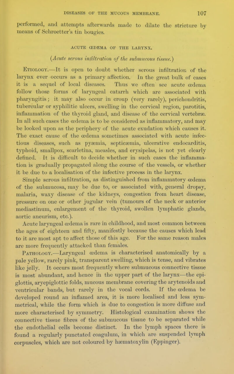 performed, and attempts afterwards made to dilate the stricture by means of Schroetter's tin bougies. ACUTE OEDEMA OF THE LARYNX. (Acute serous infiltration of the submucous tissue.) Etiology.—It is open to doubt whether serous in tilt ration of the larynx ever occurs ;is a primary affection. In the great bulk of cases it is a sequel of local diseases. Thus we often see acute oedema follow those forms of laryngeal catarrh which are associated witli pharyngitis: it may also occur in croup (very rarely), perichondritis, tubercular or syphilitic ulcers, swelling in the cervical region, parotitis, inflammation of the thyroid gland, and disease of the cervical vertebrae. In all such cases the oedema is to be considered as inflammatory, and may be looked upon as the periphery of the acute exudation which causes it. The exact cause of the oedema sometimes associated with acute infec- tious diseases, such as pyamiia, septicemia, ulcerative endocarditis, typhoid, smallpox, scarletina, measles, and erysipelas, is not yet clearly defined. It is difficult to decide whether in such cases the inflamma- tion is gradually propagated along the course of the vessels, or whether it be due to a localisation of the infective process in the larynx. Simple serous infiltration, as distinguished from inflammatory oedema of the submucosa, may be due to, or associated with, general dropsy, malaria, waxy disease of the kidneys, congestion from heart disease, pressure on one or other jugular vein (tumours of the neck or anterior mediastinum, enlargement of the thyroid, swollen lymphatic glands, aortic aueurism, etc.). Acute laryngeal oedema is rare in childhood, and most common between the ages of eighteen and fifty, manifestly because the causes which lead to it are most apt to affect those of this age. For the same reason males are more frequently attacked than females. Pathology.—Laryngeal oedema is characterised anatomically by a pale yellow, rarely pink, transparent swelling, which is tense, and vibrates like jelly. It occurs most frequently where submucous connective tissue is most abundant, and hence in the upper part of the larynx—the epi- glottis, aryepiglottic folds, mucous membrane covering the arytenoids and ventricular bands, but rarely in the vocal cords. If the oedema be developed round an inflamed area, it is more localised and less sym- metrical, while the form which is due to congestion is more diffuse and more characterised by symmetry. Histological examination shows the connective tissue fibres of the submucous tissue to be separated while the endothelial cells become distinct. In the lymph spaces there is found a regularly punctated coagulum, in which are suspended lymph corpuscles, which are not coloured by hematoxylin (Eppinger).