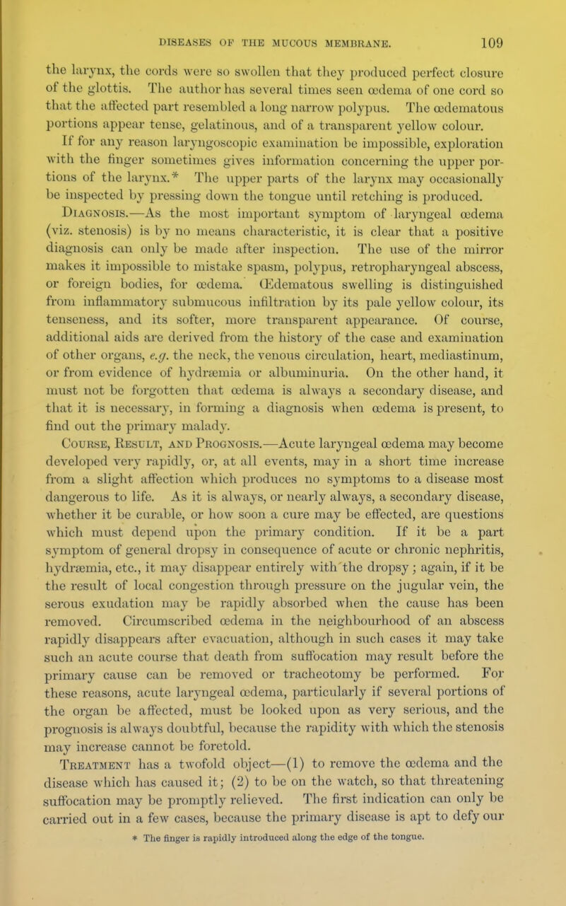 the larynx, the cords were wo swollen that they produced perfect closure of the glottis. The author has several times seen oedema of one cord so that the affected part resembled a long narrow polypus. The codematous portions appear tense, gelatinous, and of a transparent yellow colour. If for any reason laryngoscopy examination be impossible, exploration with the finger sometimes gives information concerning the upper por- tions of the larynx.* The upper parts of the larynx may occasionally be inspected by pressing down the tongue until retching is produced. Diagnosis.—As the most important symptom of laryngeal oedema (viz. stenosis) is by no means characteristic, it is clear that a positive diagnosis can only be made after inspection. The use of the mirror makes it impossible to mistake spasm, polypus, retropharyngeal abscess, or foreign bodies, for oedema. (Edematous swelling is distinguished from inflammatory submucous infiltration by its pale yellow colour, its tenseness, and its softer, more transparent appearance. Of course, additional aids are derived from the history of the case and examination of other organs, e.g. the neck, the venous circulation, heart, mediastinum, or from evidence of hydramiia or albuminuria. On the other hand, it must not be forgotten that oedema is always a secondary disease, and that it is necessary, in forming a diagnosis when oedema is present, to find out the primary malady. Course, Result, and Prognosis.—Acute laryngeal oedema may become developed very rapidly, or, at all events, may in a short time increase from a slight affection which produces no symptoms to a disease most dangerous to life. As it is always, or nearly always, a secondary disease, whether it be curable, or how soon a cure may be effected, are questions which must depend upon the primary condition. If it be a part symptom of general dropsy in consequence of acute or chronic nephritis, hydnemia, etc., it may disappear entirely with the dropsy ; again, if it be the result of local congestion through pressure on the jugular vein, the serous exudation may be rapidly absorbed when the cause has been removed. Circumscribed oedema in the neighbourhood of an abscess rapidly disappears after evacuation, although in such cases it may take such an acute course that death from suffocation may result before the primary cause can be removed or tracheotomy be performed. For these reasons, acute laryngeal oedema, particularly if several portions of the organ be affected, must be looked upon as very serious, and the prognosis is always doubtful, because the rapidity with which the stenosis may increase cannot be foretold. Treatment has a twofold object—(1) to remove the oedema and the disease which has caused it; (2) to be on the watch, so that threatening suffocation may be promptly relieved. The first indication can only be carried out in a few cases, because the primary disease is apt to defy our * The finger is rapidly introduced along the edge of the tongue.