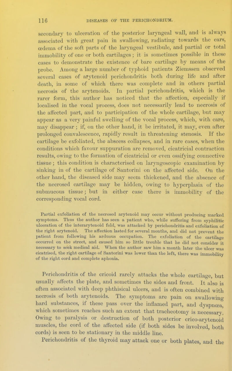 secondary to ulceration of the posterior laryngeal wall, and is always associated with great pain in swallowing, radiating towards the ears, oedema of the soft parts of the laryngeal vestibule, and partial or total immobility of one or both cartilages; it is sometimes possible in these cases to demonstrate the existence of bare cartilage by means of the probe. Among a large number of typhoid patients Ziemssen observed several cases of arytenoid perichondritis both during life and after death, in some of which there was complete and in others partial necrosis of the arytenoids. In partial perichondritis, which is the rarer form, this author lias noticed that the affection, especialhr if localised in the vocal process, does not necessarily lead to necrosis of the affected part, and to participation of the whole cartilage, but may appear as a very painful swelling of the vocal process, which, with care, may disappear; if, on the other hand, it be irritated, it may, even after prolonged convalescence, rapidly result in threatening stenosis. If the cartilage be exfoliated, the abscess collapses, and in rare cases, when the conditions which favour suppuration are removed, cicatricial contraction results, owing to the formation of cicatricial or even ossifying connective tissue; this condition is characterised on laryngoscopic examination by sinking in of the cartilage of Santorini on the affected side. On the other hand, the diseased side may seem thickened, and the absence of the necrosed cartilage may be hidden, owing to hyperplasia of the submucous tissue; but in either case there is immobility of the corresponding vocal cord. Partial exfoliation of the necrosed arytenoid may occur without producing marked symptoms. Thus the author has seen a patient who, while suffering from syphilitic ulceration of the interarytenoid fold, was attacked hy perichondritis and exfoliation of the right arytenoid. The affection lasted for several months, and did not prevent the patient from following his arduous occupation. The exfoliation of the cartilage occurred on the street, and caused him so little trouble that he did not consider it necessary to seek medical aid. When the author saw him a month later the ulcer was cicatrised, the right cartilage of Santorini was lower than the left, there was immobility of the right cord and complete aphonia. Perichondritis of the cricoid rarely attacks the whole cartilage, but usually affects the plate, and sometimes the sides and front. It also is often associated with deep phthisical ulcers, and is often combined with necrosis of both arytenoids. The symptoms are pain on swallowing hard substances, if these pass over the inflamed part, and dyspnoea, which sometimes reaches such an extent that tracheotomy is necessary. Owing to paralysis or destruction of both posterior crico-arytenoid muscles, the cord of the affected side (if both sides be involved, both cords) is seen to be stationary in the middle line. Perichondritis of the thyroid may attack one or both plates, and the