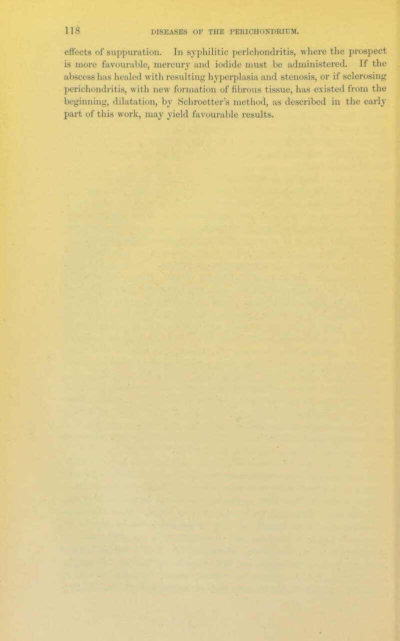 effects of suppuration. In syphilitic perichondritis, where the prospect is more favourable, mercury and iodide must be administered. If the abscess has healed with resulting hyperplasia and stenosis, or if sclerosing perichondritis, with new formation of fibrous tissue, has existed from the beginning, dilatation, by Schroetter's method, as described in the early part of this work, may yield favourable results.