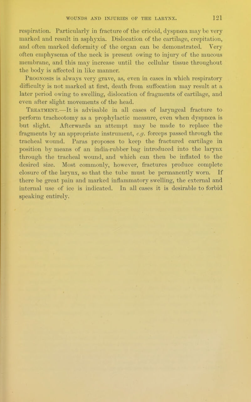 respiration. Particularly in fracture of the cricoid, dyspnoea maybe very marked and result in asphyxia. Dislocation of the cartilage, crepitation, and often marked deformity of the organ can be demonstrated. Very often emphysema of the neck is present owing to injury of the mucous membrane, and this may increase until the cellular tissue throughout the body is affected in like manner. PROGNOSIS is always very grave, as, even in eases in which respiratory difficulty is not marked at first, death from suffocation may result at a later period owing to swelling, dislocation of fragments of cartilage, and even after slight movements of the head. Treatment.—It is advisable in all cases of laryngeal fracture to perform tracheotomy as a prophylactic measure, even Avhen dyspnoea is but slight. Afterwards an attempt ma}' be made to replace the fragments by an appropriate instrument, e.g. forceps passed through the tracheal wound. Paras proposes to keep the fractured cartilage in position by means of an india-rubber bag introduced into the larynx through the tracheal wound, and which can then be inflated to the desired size. Most commonly, however, fractures produce complete closure of the larynx, so that the tube must be permanently worn. If there be great pain and marked inflammatory swelling, the external and internal use of ice is indicated. In all cases it is desirable to forbid speaking entirely.