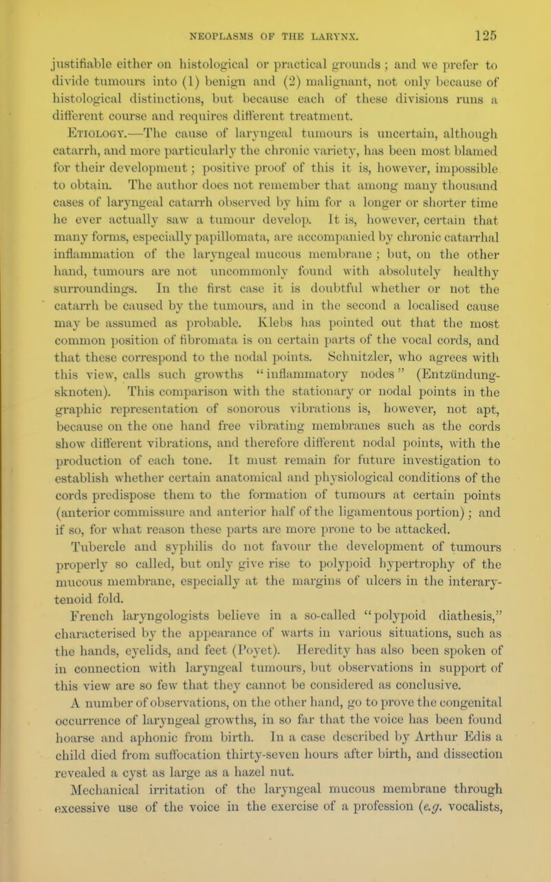 justifiable either on histological or practical grounds ; and we prefer to divide tumours into (1) benign and (2) malignant, not only because of histological distinctions, but because each of these divisions runs a different course and requires different treatment. Etiology.—The cause of laryngeal tumours is uncertain, although catarrh, and more particularly the chronic variety, has been most blamed for their development; positive proof of this it is, however, impossible to obtain. The author does not remember that among many thousand cases of laryngeal catarrh observed by him for a longer or shorter time he ever actually saw a tumour develop. It is, however, certain that- many forms, especially papillomata, are accompanied by chronic catarrhal inflammation of the laryngeal mucous membrane ; but, on the other hand, tumours are not uncommonly found with absolutely healthy surroundings. In the first case it is doubtful whether or not the catarrh be caused by the tumours, and in the second a localised cause may be assumed as probable. Klebs has pointed out that the most common position of fibromata is on certain parts of the vocal cords, and that these correspond to the nodal points. Schnitzler, who agrees with this view, calls such growths  inflammatory nodes (Entziindung- sknoten). This comparison with the stationary or nodal points in the graphic representation of sonorous vibrations is, however, not apt, because on the one hand free vibrating membranes such as the cords show different vibrations, and therefore different nodal points, with the production of each tone. It must remain for future investigation to establish whether certain anatomical and physiological conditions of the cords predispose them to the formation of tumours at certain points (anterior commissure and anterior half of the ligamentous portion) ; and if so, for what reason these parts are more prone to be attacked. Tubercle and syphilis do not favour the development of tumours properly so called, but only give rise to polypoid hypertrophy of the mucous membrane, especially at the margins of ulcers in the interary- tenoid fold. French laryngologists believe in a so-called polypoid diathesis, characterised by the appearance of warts in various situations, such as the hands, eyelids, and feet (Poyet). Heredity has also been spoken of in connection with laryngeal tumours, but observations in support of this view are so few that they cannot be considered as conclusive. A number of observations, on the other hand, go to prove the congenital occurrence of laryngeal growths, in so far that the voice has been found hoarse and aphonic from birth. In a case described by Arthur Edis a child died from suffocation thirty-seven hours after birth, and dissection revealed a cyst as large as a hazel nut. Mechanical irritation of the laryngeal mucous membrane through excessive use of the voice in the exercise of a profession {e.g. vocalists,