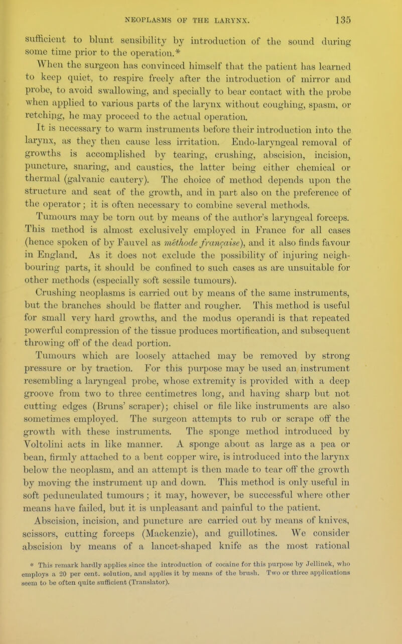 sufficient to blunt sensibility by introduction of tbe sound during some time prior to the operation.* When the surgeon has convinced himself that the patient has learned to keep quiet, to respire freely after the introduction of mirror and probe, to avoid swallowing, and specially to bear contact with the probe when applied to various parts of the larynx without coughing, spasm, or retching, he may proceed to the actual operation. It is necessary to warm instruments before their introduction into the larynx, as they then cause less irritation. Endodarvngeal removal of growths is accomplished by tearing, crushing, absoision, incision, puncture, snaring, and caustics, the latter being either chemical or thermal (galvanic cautery). The choice of method depends upon the structure and seat of the growth, and in part also on the preference of the operator; it is often necessary to combine several methods. Tumours may be torn out by moans of the author's Laryngeal forceps. This method is almost exclusively employed in France for all cases (hence spoken of by Fauvel as methode franraise), and it also finds favour in England. As it does not exclude the possibility of injuring neigh- bouring parts, it should be confined to such cases as are unsuitable for other methods (especially soft sessile tumours). Crushing neoplasms is carried out by means of the same instruments, but the branches should be flatter and rougher. This method is useful for small very hard growths, and the modus operandi is that repeated powerful compression of the tissue produces mortification, and subsequent throwing off of the dead portion. Tumours which are loosely attached may be removed by strong pressure or by traction. For this purpose may be used an instrument resembling a laryngeal probe, whose extremity is provided with a deep groove from two to three centimetres long, and having sharp but not cutting edges (Brans' scraper); chisel or file like instruments are also sometimes employed. The surgeon attempts to rub or scrape off the growth with these instruments. The sponge method introduced by Voltolini acts in like manner. A sponge about as large as a pea or bean, firmly attached to a bent copper wire, is introduced into the larynx below the neoplasm, and an attempt is then made to tear off the growth 11\ moving the instrument up and down. This method is only useful in soft pedunculated tumours; it may, however, be successful where other means have failed, but it is unpleasant and painful to the patient, Abscision, incision, and puncture are earned out by means of knives, scissors, cutting forceps (Mackenzie), and guillotines. We consider abscision by means of a lancet-shaped knife as the most rational * This remark hardly applies since the introduction of cocaine for this purpose by Jellinek, who employs a -'0 per cent, solution, and applies it by means of the brush. Two or three applications seem to be often quite sufficient (Translator).