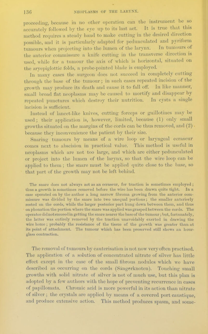 proceeding, because in no other operation can the instrument be so accurately followed by the eye up to its last act. It is true that this method requires a steady hand to make cutting- in the desired direction possible, and it is particularly adapted for pedunculated and pyriform tumours when projecting into the lumen of the larynx. Tn tumours of the anterior commissure a knife cutting in the transverse direction is used, while for a tumour the axis of which is horizontal, situated on the aryepiglottic folds, a probe-pointed blade is employed. in many cases the surgeon does not succeed in completely cutting through the base of the tumour; in such cases repeated incision of the growth may produce its death and cause it to fall off. In like manner, small broad flat neoplasms may lie caused to mortify and disappear by repeated punctures which destroy their nutrition. In cysts a single incision is sufficient. Instead of lancet-like knives, cutting forceps or guillotines may be used; their application is, however, limited, because (1) only small growths situated on the margins of the cords can be thus removed, and (2) because they inconvenience the patient by their size. Snaring tumours by means of a wire loop or laryngeal ccraseur comes next to abscision in practical value. This method is useful in neoplasms which are not too large, and which are either pedunculated or project into the lumen of the larynx, so that the wire loop can be applied to them; the snare must be applied quite close to the liase, so that part of the growth may not be left behind. The snare does not always act as an ecrasenr, for traction is sometimes employed ; thus a growth is sometimes removed before the wire has been drawn quite tight. In a case operated on by the author a long narrow fibroma growing from the anterior com- missure was divided by the snare into two unequal portions; the smaller anteriorly rested on the cords, while the larger posterior part hung down between them, and thus on phonation the portion where the snare was applied was grasped between the cords. The operator did not succeed in getting the snare nearer the base of the tumour ; but, fortunately, the latter was entirely removed by the traction unavoidably exerted in drawing the wire home ; probably the resistance of the tissue of the growth was greater than at its point of attachment. The tumour which has been preserved still shows an hour- glass contraction. The removal of tiimours by cauterisation is not now very often practised. The application of a solution of concentrated nitrate of silver has little effect except in the case of the small fibrous nodules which we have described as occurring on the cords (Sangerknoten). Touching small growths with solid nitrate of silver is not of much \ise, but this plan is adopted by a few authors with the hope of preventing recurrence in cases of papillomata. Chromic acid is more powerful in its action than nitrate of silver ; the crystals are applied by means of a covered port caustique, and produce extensive action. This method produces spasm, and some-